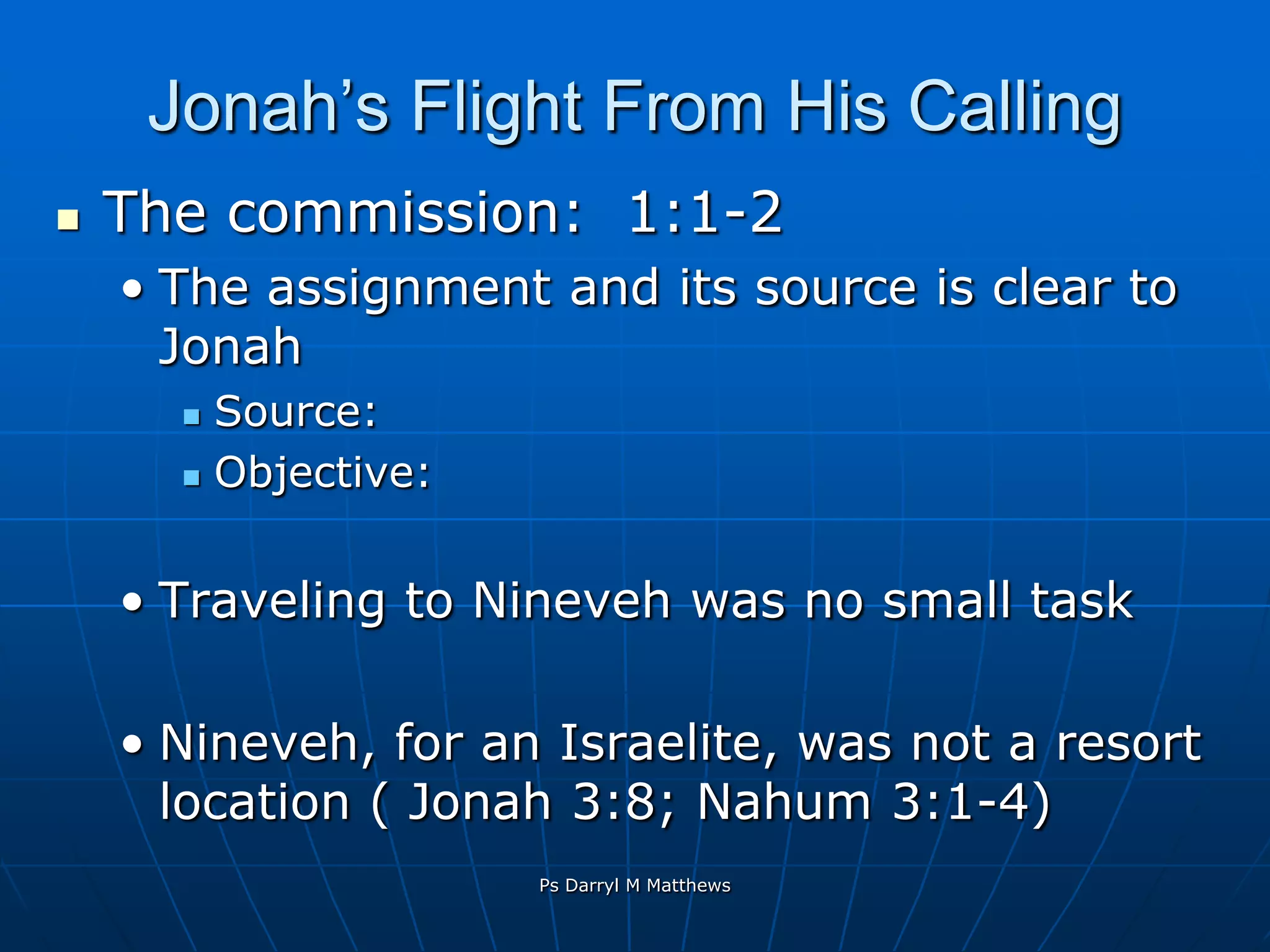 Jonah’s Flight From His CallingThe commission:  1:1-2The assignment and its source is clear to JonahSource:   Objective:  Traveling to Nineveh was no small taskNineveh, for an Israelite, was not a resort location ( Jonah 3:8; Nahum 3:1-4)Ps Darryl M Matthews