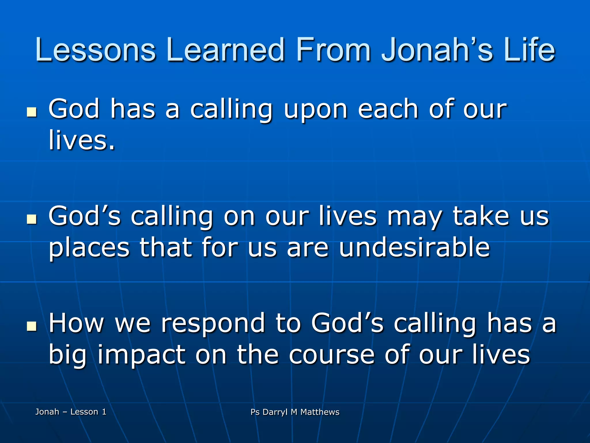 Lessons Learned From Jonah’s LifeGod has a calling upon each of our lives.God’s calling on our lives may take us places that for us are undesirableHow we respond to God’s calling has a big impact on the course of our livesJonah – Lesson 1Ps Darryl M Matthews