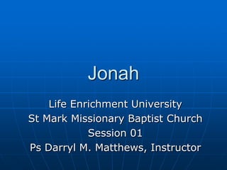 Jonah Life Enrichment University St Mark Missionary Baptist Church Session 01 Ps Darryl M. Matthews, Instructor 