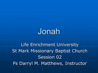 Jonah Life Enrichment University St Mark Missionary Baptist Church Session 02 Ps Darryl M. Matthews, Instructor 