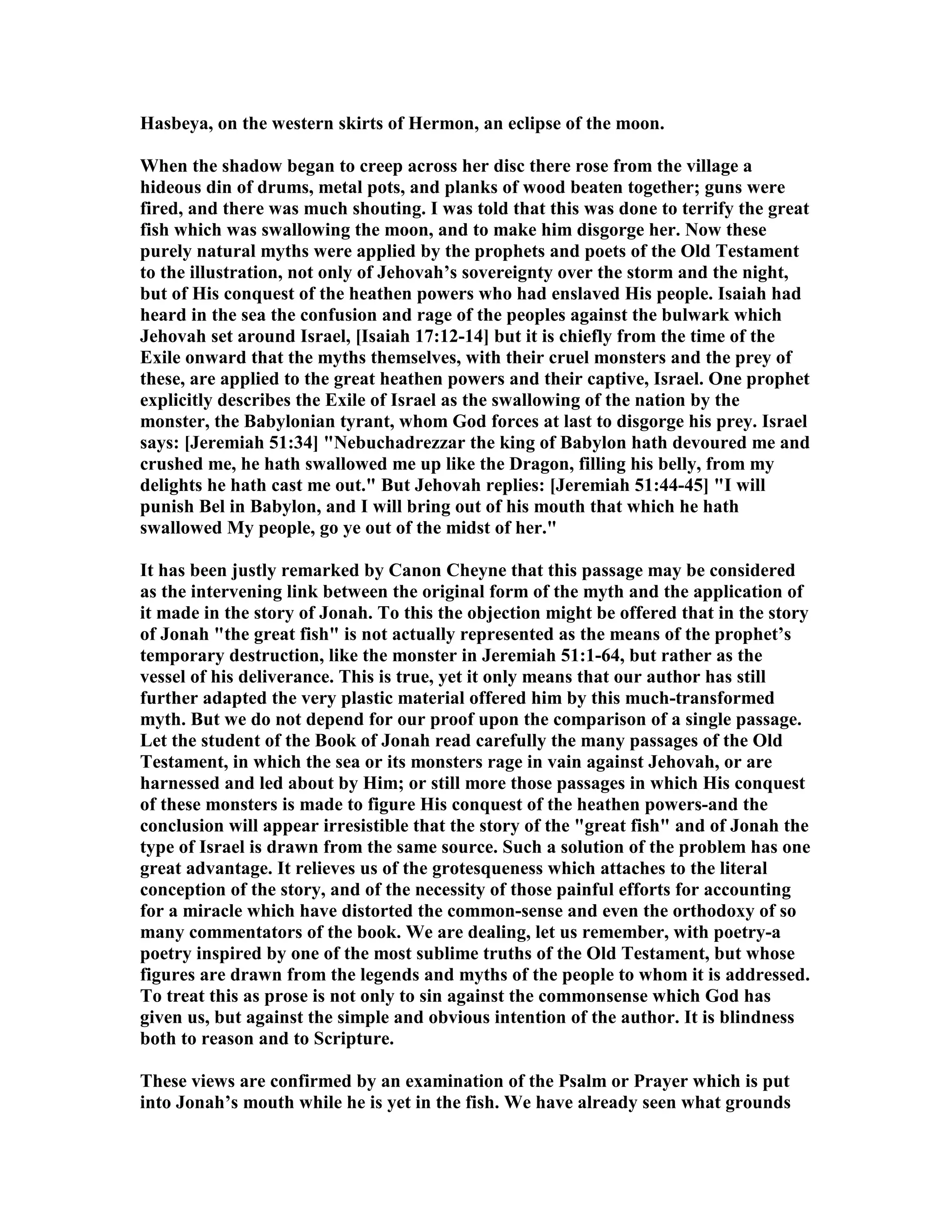 Hasbeya, on the western skirts of Hermon, an eclipse of the moon.
When the shadow began to creep across her disc there rose from the village a
hideous din of drums, metal pots, and planks of wood beaten together; guns were
fired, and there was much shouting. I was told that this was done to terrify the great
fish which was swallowing the moon, and to make him disgorge her. ow these
purely natural myths were applied by the prophets and poets of the Old Testament
to the illustration, not only of Jehovah’s sovereignty over the storm and the night,
but of His conquest of the heathen powers who had enslaved His people. Isaiah had
heard in the sea the confusion and rage of the peoples against the bulwark which
Jehovah set around Israel, [Isaiah 17:12-14] but it is chiefly from the time of the
Exile onward that the myths themselves, with their cruel monsters and the prey of
these, are applied to the great heathen powers and their captive, Israel. One prophet
explicitly describes the Exile of Israel as the swallowing of the nation by the
monster, the Babylonian tyrant, whom God forces at last to disgorge his prey. Israel
says: [Jeremiah 51:34] " ebuchadrezzar the king of Babylon hath devoured me and
crushed me, he hath swallowed me up like the Dragon, filling his belly, from my
delights he hath cast me out." But Jehovah replies: [Jeremiah 51:44-45] "I will
punish Bel in Babylon, and I will bring out of his mouth that which he hath
swallowed My people, go ye out of the midst of her."
It has been justly remarked by Canon Cheyne that this passage may be considered
as the intervening link between the original form of the myth and the application of
it made in the story of Jonah. To this the objection might be offered that in the story
of Jonah "the great fish" is not actually represented as the means of the prophet’s
temporary destruction, like the monster in Jeremiah 51:1-64, but rather as the
vessel of his deliverance. This is true, yet it only means that our author has still
further adapted the very plastic material offered him by this much-transformed
myth. But we do not depend for our proof upon the comparison of a single passage.
Let the student of the Book of Jonah read carefully the many passages of the Old
Testament, in which the sea or its monsters rage in vain against Jehovah, or are
harnessed and led about by Him; or still more those passages in which His conquest
of these monsters is made to figure His conquest of the heathen powers-and the
conclusion will appear irresistible that the story of the "great fish" and of Jonah the
type of Israel is drawn from the same source. Such a solution of the problem has one
great advantage. It relieves us of the grotesqueness which attaches to the literal
conception of the story, and of the necessity of those painful efforts for accounting
for a miracle which have distorted the common-sense and even the orthodoxy of so
many commentators of the book. We are dealing, let us remember, with poetry-a
poetry inspired by one of the most sublime truths of the Old Testament, but whose
figures are drawn from the legends and myths of the people to whom it is addressed.
To treat this as prose is not only to sin against the commonsense which God has
given us, but against the simple and obvious intention of the author. It is blindness
both to reason and to Scripture.
These views are confirmed by an examination of the Psalm or Prayer which is put
into Jonah’s mouth while he is yet in the fish. We have already seen what grounds
 