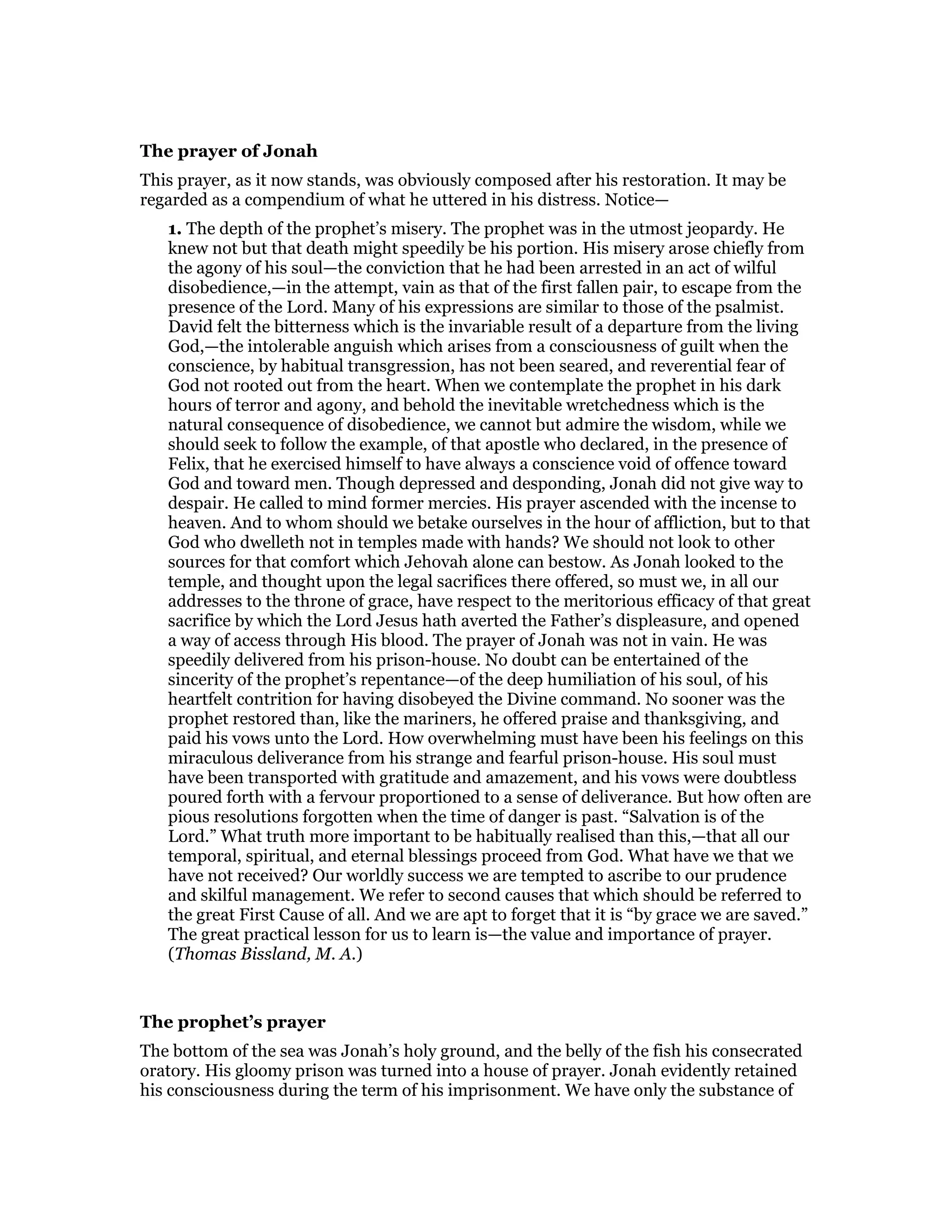 The prayer of Jonah
This prayer, as it now stands, was obviously composed after his restoration. It may be
regarded as a compendium of what he uttered in his distress. Notice—
1. The depth of the prophet’s misery. The prophet was in the utmost jeopardy. He
knew not but that death might speedily be his portion. His misery arose chiefly from
the agony of his soul—the conviction that he had been arrested in an act of wilful
disobedience,—in the attempt, vain as that of the first fallen pair, to escape from the
presence of the Lord. Many of his expressions are similar to those of the psalmist.
David felt the bitterness which is the invariable result of a departure from the living
God,—the intolerable anguish which arises from a consciousness of guilt when the
conscience, by habitual transgression, has not been seared, and reverential fear of
God not rooted out from the heart. When we contemplate the prophet in his dark
hours of terror and agony, and behold the inevitable wretchedness which is the
natural consequence of disobedience, we cannot but admire the wisdom, while we
should seek to follow the example, of that apostle who declared, in the presence of
Felix, that he exercised himself to have always a conscience void of offence toward
God and toward men. Though depressed and desponding, Jonah did not give way to
despair. He called to mind former mercies. His prayer ascended with the incense to
heaven. And to whom should we betake ourselves in the hour of affliction, but to that
God who dwelleth not in temples made with hands? We should not look to other
sources for that comfort which Jehovah alone can bestow. As Jonah looked to the
temple, and thought upon the legal sacrifices there offered, so must we, in all our
addresses to the throne of grace, have respect to the meritorious efficacy of that great
sacrifice by which the Lord Jesus hath averted the Father’s displeasure, and opened
a way of access through His blood. The prayer of Jonah was not in vain. He was
speedily delivered from his prison-house. No doubt can be entertained of the
sincerity of the prophet’s repentance—of the deep humiliation of his soul, of his
heartfelt contrition for having disobeyed the Divine command. No sooner was the
prophet restored than, like the mariners, he offered praise and thanksgiving, and
paid his vows unto the Lord. How overwhelming must have been his feelings on this
miraculous deliverance from his strange and fearful prison-house. His soul must
have been transported with gratitude and amazement, and his vows were doubtless
poured forth with a fervour proportioned to a sense of deliverance. But how often are
pious resolutions forgotten when the time of danger is past. “Salvation is of the
Lord.” What truth more important to be habitually realised than this,—that all our
temporal, spiritual, and eternal blessings proceed from God. What have we that we
have not received? Our worldly success we are tempted to ascribe to our prudence
and skilful management. We refer to second causes that which should be referred to
the great First Cause of all. And we are apt to forget that it is “by grace we are saved.”
The great practical lesson for us to learn is—the value and importance of prayer.
(Thomas Bissland, M. A.)
The prophet’s prayer
The bottom of the sea was Jonah’s holy ground, and the belly of the fish his consecrated
oratory. His gloomy prison was turned into a house of prayer. Jonah evidently retained
his consciousness during the term of his imprisonment. We have only the substance of
 