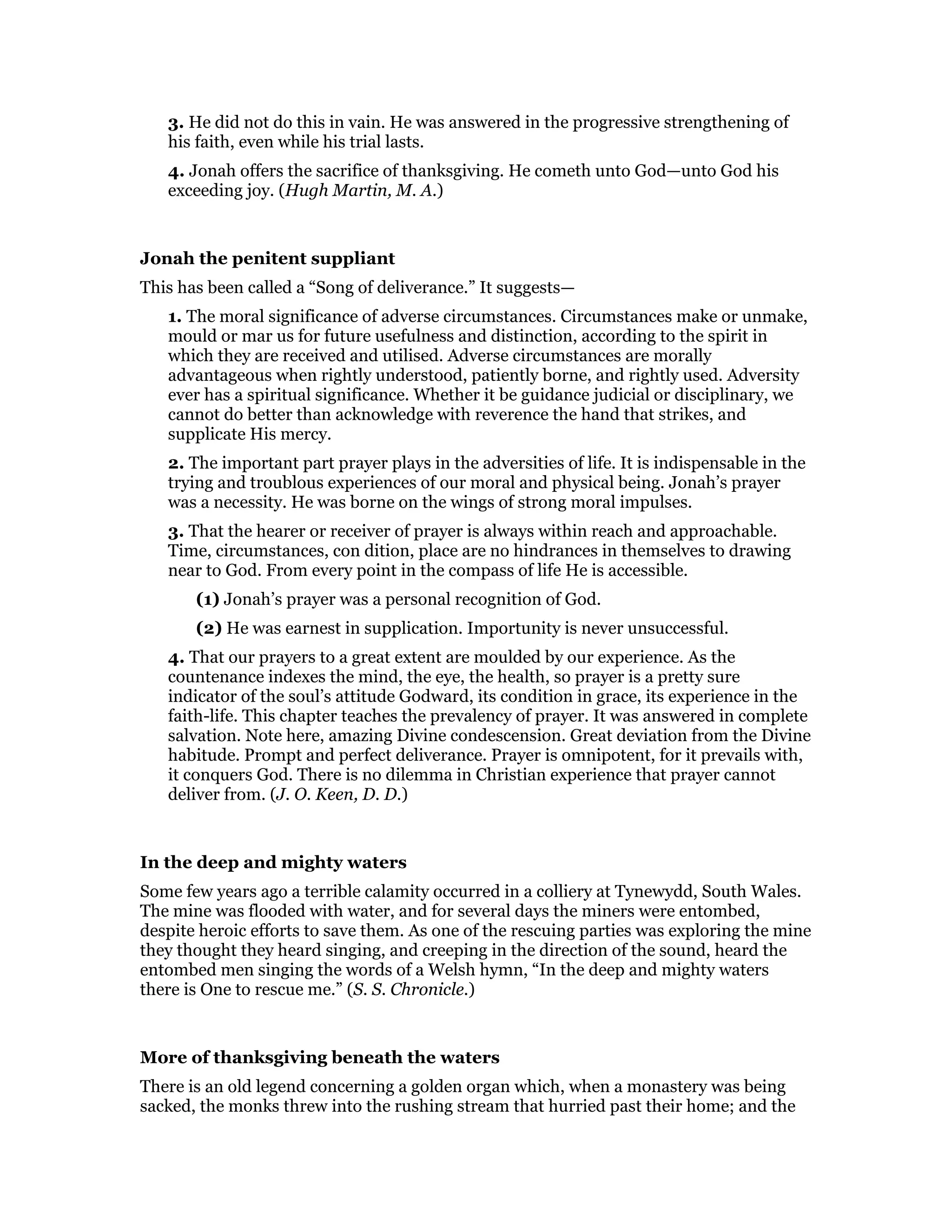 3. He did not do this in vain. He was answered in the progressive strengthening of
his faith, even while his trial lasts.
4. Jonah offers the sacrifice of thanksgiving. He cometh unto God—unto God his
exceeding joy. (Hugh Martin, M. A.)
Jonah the penitent suppliant
This has been called a “Song of deliverance.” It suggests—
1. The moral significance of adverse circumstances. Circumstances make or unmake,
mould or mar us for future usefulness and distinction, according to the spirit in
which they are received and utilised. Adverse circumstances are morally
advantageous when rightly understood, patiently borne, and rightly used. Adversity
ever has a spiritual significance. Whether it be guidance judicial or disciplinary, we
cannot do better than acknowledge with reverence the hand that strikes, and
supplicate His mercy.
2. The important part prayer plays in the adversities of life. It is indispensable in the
trying and troublous experiences of our moral and physical being. Jonah’s prayer
was a necessity. He was borne on the wings of strong moral impulses.
3. That the hearer or receiver of prayer is always within reach and approachable.
Time, circumstances, con dition, place are no hindrances in themselves to drawing
near to God. From every point in the compass of life He is accessible.
(1) Jonah’s prayer was a personal recognition of God.
(2) He was earnest in supplication. Importunity is never unsuccessful.
4. That our prayers to a great extent are moulded by our experience. As the
countenance indexes the mind, the eye, the health, so prayer is a pretty sure
indicator of the soul’s attitude Godward, its condition in grace, its experience in the
faith-life. This chapter teaches the prevalency of prayer. It was answered in complete
salvation. Note here, amazing Divine condescension. Great deviation from the Divine
habitude. Prompt and perfect deliverance. Prayer is omnipotent, for it prevails with,
it conquers God. There is no dilemma in Christian experience that prayer cannot
deliver from. (J. O. Keen, D. D.)
In the deep and mighty waters
Some few years ago a terrible calamity occurred in a colliery at Tynewydd, South Wales.
The mine was flooded with water, and for several days the miners were entombed,
despite heroic efforts to save them. As one of the rescuing parties was exploring the mine
they thought they heard singing, and creeping in the direction of the sound, heard the
entombed men singing the words of a Welsh hymn, “In the deep and mighty waters
there is One to rescue me.” (S. S. Chronicle.)
More of thanksgiving beneath the waters
There is an old legend concerning a golden organ which, when a monastery was being
sacked, the monks threw into the rushing stream that hurried past their home; and the
 