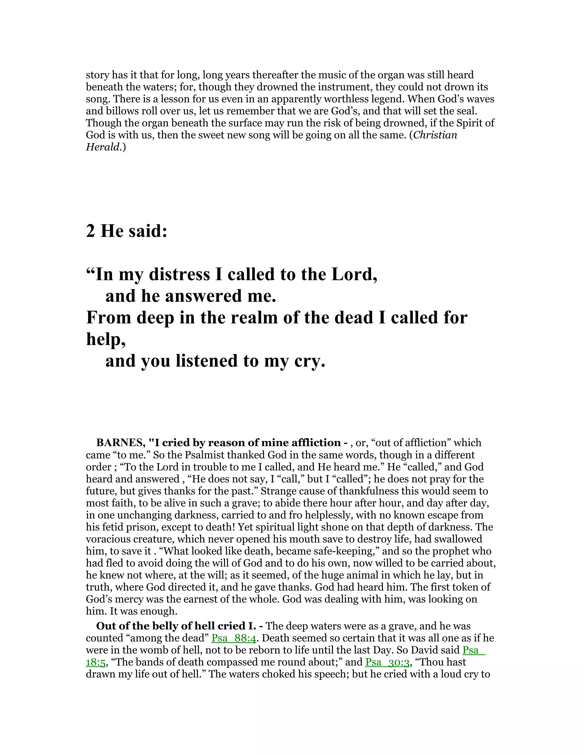 story has it that for long, long years thereafter the music of the organ was still heard
beneath the waters; for, though they drowned the instrument, they could not drown its
song. There is a lesson for us even in an apparently worthless legend. When God’s waves
and billows roll over us, let us remember that we are God’s, and that will set the seal.
Though the organ beneath the surface may run the risk of being drowned, if the Spirit of
God is with us, then the sweet new song will be going on all the same. (Christian
Herald.)
2 He said:
“In my distress I called to the Lord,
and he answered me.
From deep in the realm of the dead I called for
help,
and you listened to my cry.
BAR ES, "I cried by reason of mine affliction - , or, “out of affliction” which
came “to me.” So the Psalmist thanked God in the same words, though in a different
order ; “To the Lord in trouble to me I called, and He heard me.” He “called,” and God
heard and answered , “He does not say, I “call,” but I “called”; he does not pray for the
future, but gives thanks for the past.” Strange cause of thankfulness this would seem to
most faith, to be alive in such a grave; to abide there hour after hour, and day after day,
in one unchanging darkness, carried to and fro helplessly, with no known escape from
his fetid prison, except to death! Yet spiritual light shone on that depth of darkness. The
voracious creature, which never opened his mouth save to destroy life, had swallowed
him, to save it . “What looked like death, became safe-keeping,” and so the prophet who
had fled to avoid doing the will of God and to do his own, now willed to be carried about,
he knew not where, at the will; as it seemed, of the huge animal in which he lay, but in
truth, where God directed it, and he gave thanks. God had heard him. The first token of
God’s mercy was the earnest of the whole. God was dealing with him, was looking on
him. It was enough.
Out of the belly of hell cried I. - The deep waters were as a grave, and he was
counted “among the dead” Psa_88:4. Death seemed so certain that it was all one as if he
were in the womb of hell, not to be reborn to life until the last Day. So David said Psa_
18:5, “The bands of death compassed me round about;” and Psa_30:3, “Thou hast
drawn my life out of hell.” The waters choked his speech; but he cried with a loud cry to
 