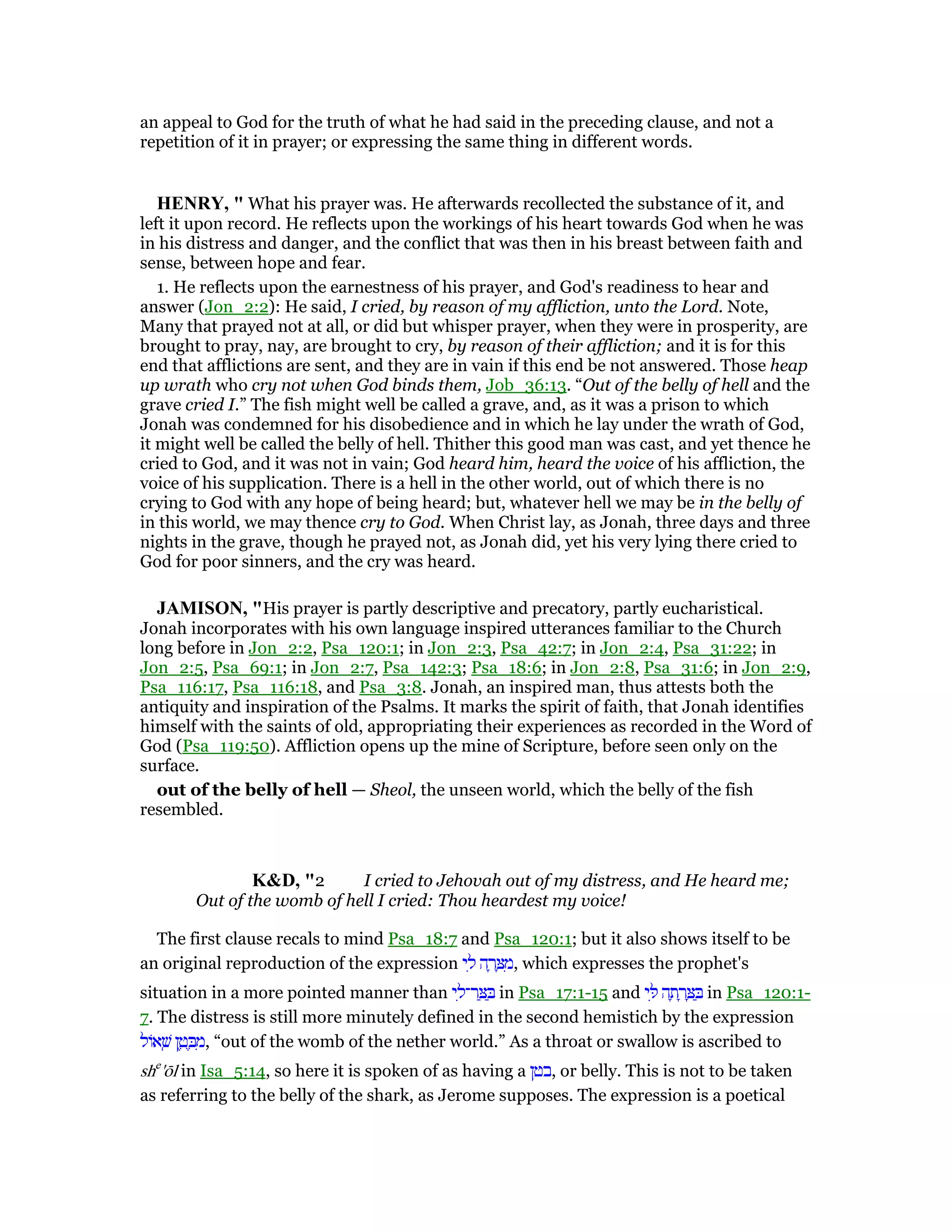 an appeal to God for the truth of what he had said in the preceding clause, and not a
repetition of it in prayer; or expressing the same thing in different words.
HE RY, " What his prayer was. He afterwards recollected the substance of it, and
left it upon record. He reflects upon the workings of his heart towards God when he was
in his distress and danger, and the conflict that was then in his breast between faith and
sense, between hope and fear.
1. He reflects upon the earnestness of his prayer, and God's readiness to hear and
answer (Jon_2:2): He said, I cried, by reason of my affliction, unto the Lord. Note,
Many that prayed not at all, or did but whisper prayer, when they were in prosperity, are
brought to pray, nay, are brought to cry, by reason of their affliction; and it is for this
end that afflictions are sent, and they are in vain if this end be not answered. Those heap
up wrath who cry not when God binds them, Job_36:13. “Out of the belly of hell and the
grave cried I.” The fish might well be called a grave, and, as it was a prison to which
Jonah was condemned for his disobedience and in which he lay under the wrath of God,
it might well be called the belly of hell. Thither this good man was cast, and yet thence he
cried to God, and it was not in vain; God heard him, heard the voice of his affliction, the
voice of his supplication. There is a hell in the other world, out of which there is no
crying to God with any hope of being heard; but, whatever hell we may be in the belly of
in this world, we may thence cry to God. When Christ lay, as Jonah, three days and three
nights in the grave, though he prayed not, as Jonah did, yet his very lying there cried to
God for poor sinners, and the cry was heard.
JAMISO , "His prayer is partly descriptive and precatory, partly eucharistical.
Jonah incorporates with his own language inspired utterances familiar to the Church
long before in Jon_2:2, Psa_120:1; in Jon_2:3, Psa_42:7; in Jon_2:4, Psa_31:22; in
Jon_2:5, Psa_69:1; in Jon_2:7, Psa_142:3; Psa_18:6; in Jon_2:8, Psa_31:6; in Jon_2:9,
Psa_116:17, Psa_116:18, and Psa_3:8. Jonah, an inspired man, thus attests both the
antiquity and inspiration of the Psalms. It marks the spirit of faith, that Jonah identifies
himself with the saints of old, appropriating their experiences as recorded in the Word of
God (Psa_119:50). Affliction opens up the mine of Scripture, before seen only on the
surface.
out of the belly of hell — Sheol, the unseen world, which the belly of the fish
resembled.
K&D, "2 I cried to Jehovah out of my distress, and He heard me;
Out of the womb of hell I cried: Thou heardest my voice!
The first clause recals to mind Psa_18:7 and Psa_120:1; but it also shows itself to be
an original reproduction of the expression ‫י‬ ִ‫ל‬ ‫ה‬ ָ‫ר‬ ָ ִ‫,מ‬ which expresses the prophet's
situation in a more pointed manner than ‫י‬ ִ‫ר־ל‬ ַ ַ in Psa_17:1-15 and ‫י‬ ִ ‫ה‬ ָ‫ת‬ ָ‫ר‬ ָ ַ in Psa_120:1-
7. The distress is still more minutely defined in the second hemistich by the expression
‫אוֹל‬ ְ‫שׁ‬ ‫ן‬ ֶ‫ט‬ ֶ ִ‫,מ‬ “out of the womb of the nether world.” As a throat or swallow is ascribed to
she
'ōl in Isa_5:14, so here it is spoken of as having a ‫,בטן‬ or belly. This is not to be taken
as referring to the belly of the shark, as Jerome supposes. The expression is a poetical
 