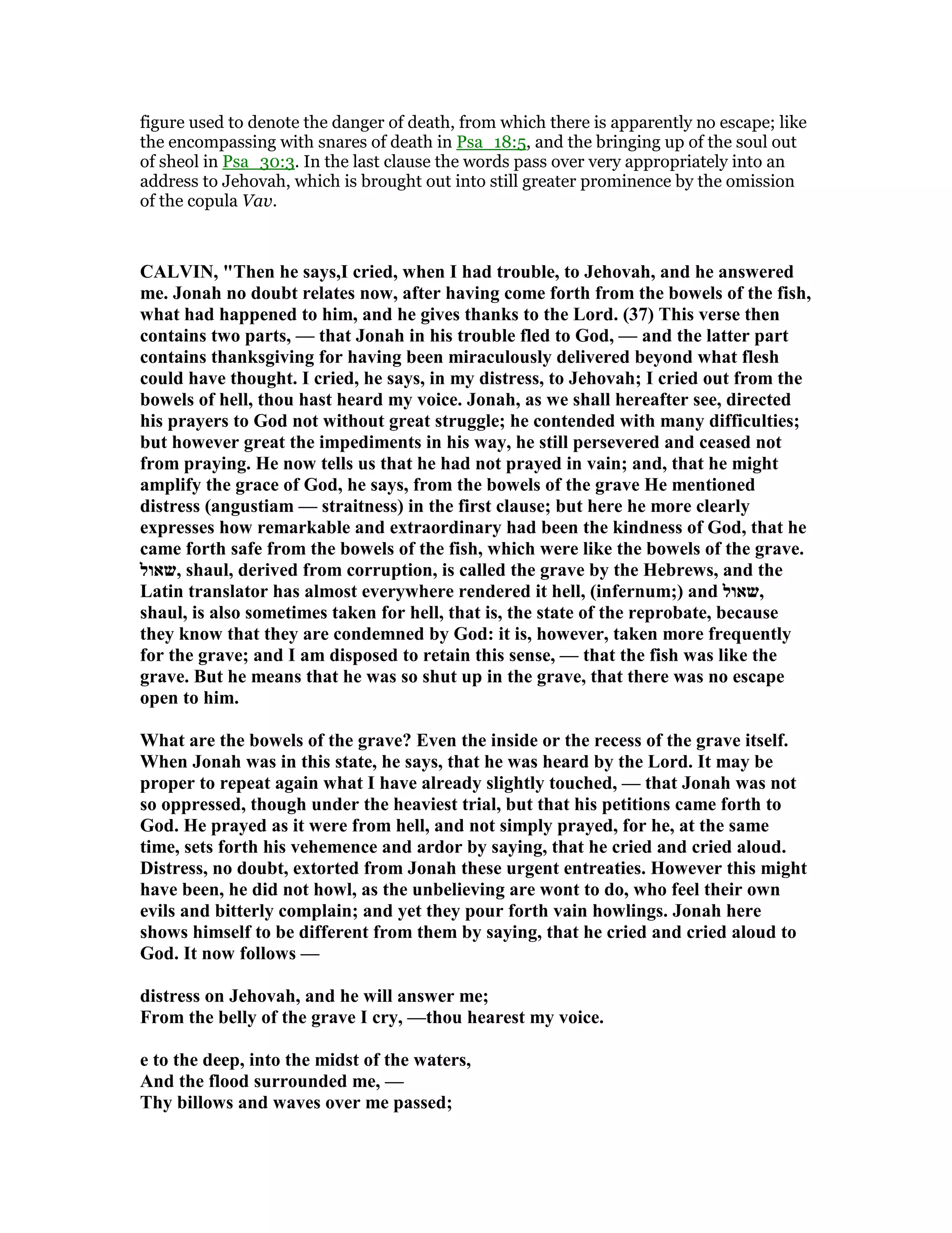 figure used to denote the danger of death, from which there is apparently no escape; like
the encompassing with snares of death in Psa_18:5, and the bringing up of the soul out
of sheol in Psa_30:3. In the last clause the words pass over very appropriately into an
address to Jehovah, which is brought out into still greater prominence by the omission
of the copula Vav.
CALVI , "Then he says,I cried, when I had trouble, to Jehovah, and he answered
me. Jonah no doubt relates now, after having come forth from the bowels of the fish,
what had happened to him, and he gives thanks to the Lord. (37) This verse then
contains two parts, — that Jonah in his trouble fled to God, — and the latter part
contains thanksgiving for having been miraculously delivered beyond what flesh
could have thought. I cried, he says, in my distress, to Jehovah; I cried out from the
bowels of hell, thou hast heard my voice. Jonah, as we shall hereafter see, directed
his prayers to God not without great struggle; he contended with many difficulties;
but however great the impediments in his way, he still persevered and ceased not
from praying. He now tells us that he had not prayed in vain; and, that he might
amplify the grace of God, he says, from the bowels of the grave He mentioned
distress (angustiam — straitness) in the first clause; but here he more clearly
expresses how remarkable and extraordinary had been the kindness of God, that he
came forth safe from the bowels of the fish, which were like the bowels of the grave.
‫,שאול‬ shaul, derived from corruption, is called the grave by the Hebrews, and the
Latin translator has almost everywhere rendered it hell, (infernum;) and ‫,שאול‬
shaul, is also sometimes taken for hell, that is, the state of the reprobate, because
they know that they are condemned by God: it is, however, taken more frequently
for the grave; and I am disposed to retain this sense, — that the fish was like the
grave. But he means that he was so shut up in the grave, that there was no escape
open to him.
What are the bowels of the grave? Even the inside or the recess of the grave itself.
When Jonah was in this state, he says, that he was heard by the Lord. It may be
proper to repeat again what I have already slightly touched, — that Jonah was not
so oppressed, though under the heaviest trial, but that his petitions came forth to
God. He prayed as it were from hell, and not simply prayed, for he, at the same
time, sets forth his vehemence and ardor by saying, that he cried and cried aloud.
Distress, no doubt, extorted from Jonah these urgent entreaties. However this might
have been, he did not howl, as the unbelieving are wont to do, who feel their own
evils and bitterly complain; and yet they pour forth vain howlings. Jonah here
shows himself to be different from them by saying, that he cried and cried aloud to
God. It now follows —
distress on Jehovah, and he will answer me;
From the belly of the grave I cry, —thou hearest my voice.
e to the deep, into the midst of the waters,
And the flood surrounded me, —
Thy billows and waves over me passed;
 