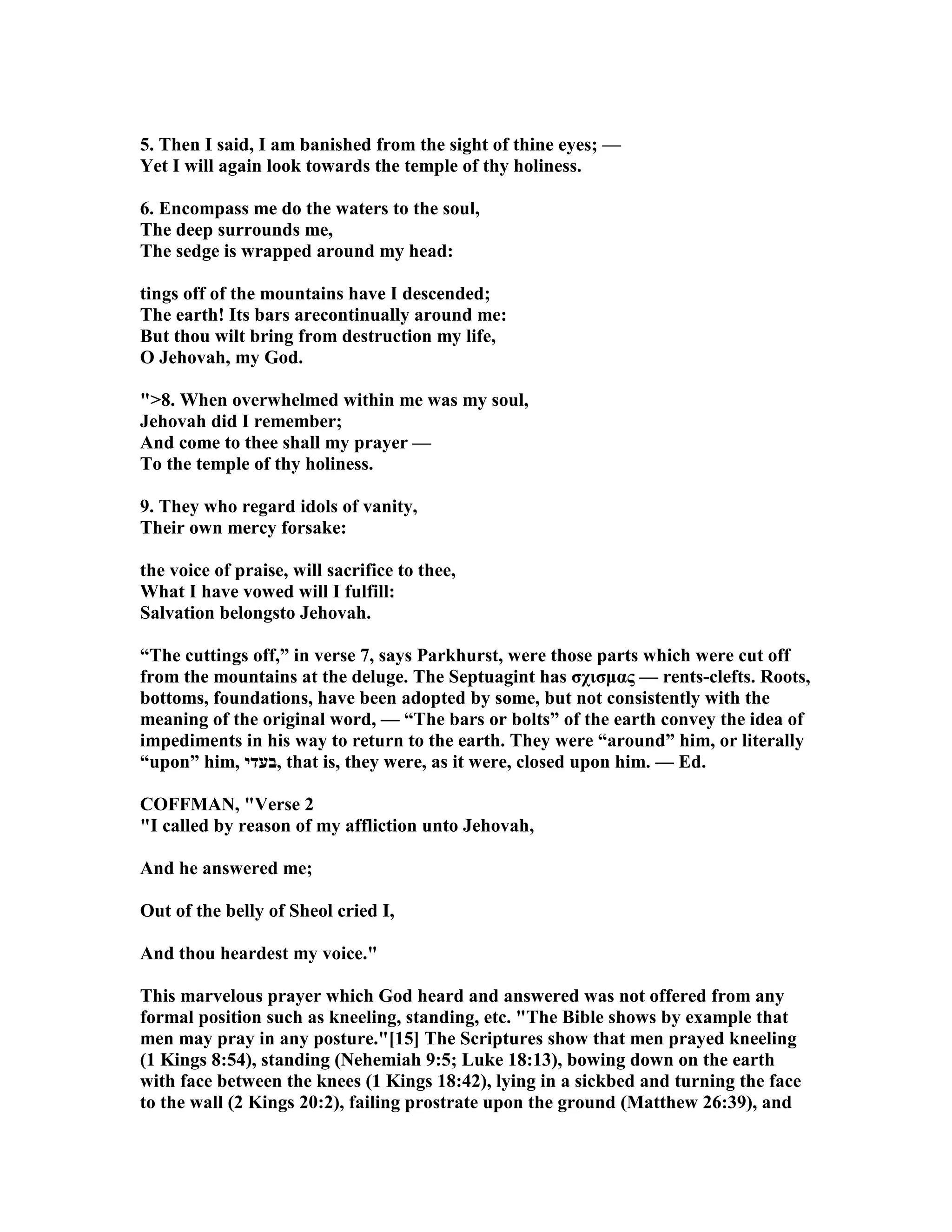 5. Then I said, I am banished from the sight of thine eyes; —
Yet I will again look towards the temple of thy holiness.
6. Encompass me do the waters to the soul,
The deep surrounds me,
The sedge is wrapped around my head:
tings off of the mountains have I descended;
The earth! Its bars arecontinually around me:
But thou wilt bring from destruction my life,
O Jehovah, my God.
">8. When overwhelmed within me was my soul,
Jehovah did I remember;
And come to thee shall my prayer —
To the temple of thy holiness.
9. They who regard idols of vanity,
Their own mercy forsake:
the voice of praise, will sacrifice to thee,
What I have vowed will I fulfill:
Salvation belongsto Jehovah.
“The cuttings off,” in verse 7, says Parkhurst, were those parts which were cut off
from the mountains at the deluge. The Septuagint has σχισµας — rents-clefts. Roots,
bottoms, foundations, have been adopted by some, but not consistently with the
meaning of the original word, — “The bars or bolts” of the earth convey the idea of
impediments in his way to return to the earth. They were “around” him, or literally
“upon” him, ‫,בעדי‬ that is, they were, as it were, closed upon him. — Ed.
COFFMA , "Verse 2
"I called by reason of my affliction unto Jehovah,
And he answered me;
Out of the belly of Sheol cried I,
And thou heardest my voice."
This marvelous prayer which God heard and answered was not offered from any
formal position such as kneeling, standing, etc. "The Bible shows by example that
men may pray in any posture."[15] The Scriptures show that men prayed kneeling
(1 Kings 8:54), standing ( ehemiah 9:5; Luke 18:13), bowing down on the earth
with face between the knees (1 Kings 18:42), lying in a sickbed and turning the face
to the wall (2 Kings 20:2), failing prostrate upon the ground (Matthew 26:39), and
 