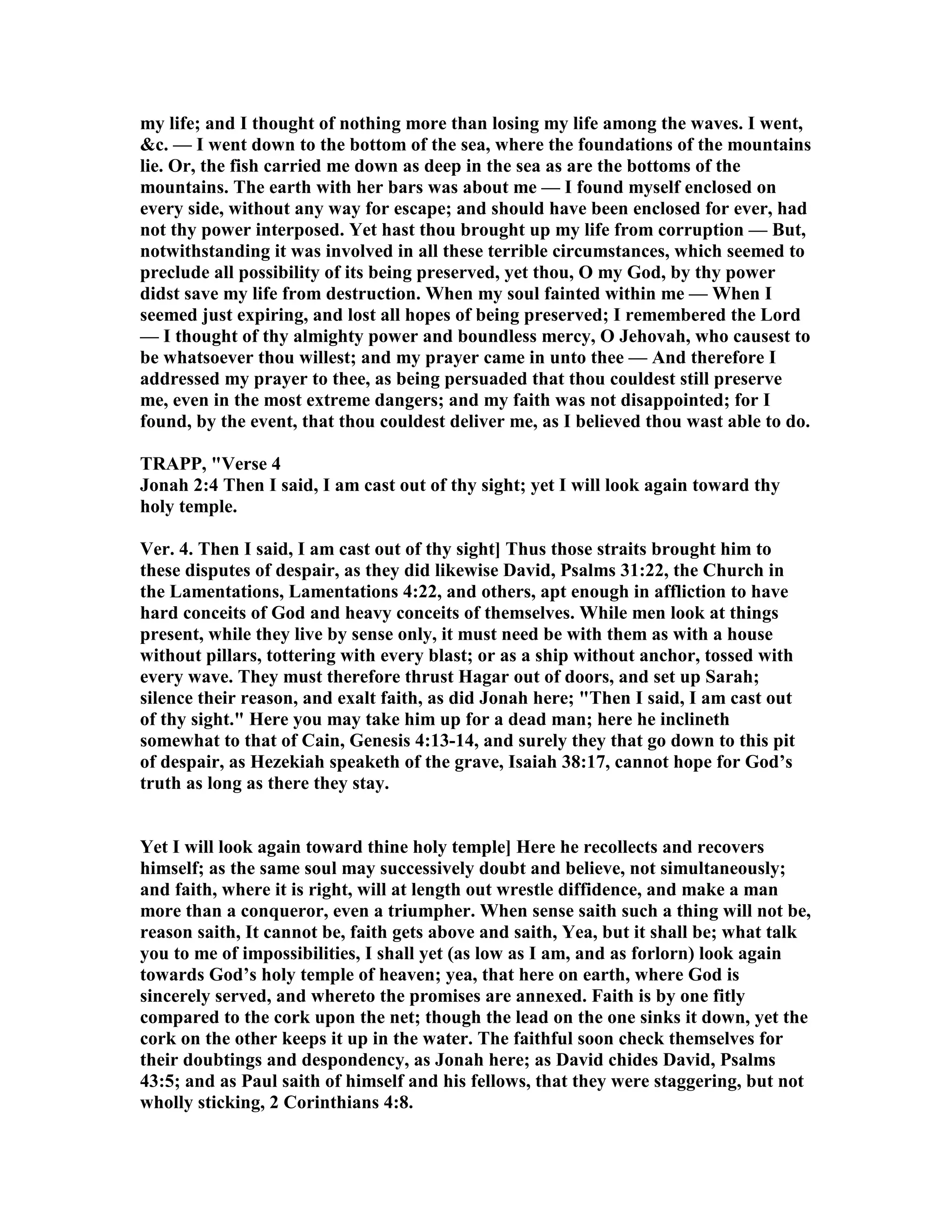 my life; and I thought of nothing more than losing my life among the waves. I went,
&c. — I went down to the bottom of the sea, where the foundations of the mountains
lie. Or, the fish carried me down as deep in the sea as are the bottoms of the
mountains. The earth with her bars was about me — I found myself enclosed on
every side, without any way for escape; and should have been enclosed for ever, had
not thy power interposed. Yet hast thou brought up my life from corruption — But,
notwithstanding it was involved in all these terrible circumstances, which seemed to
preclude all possibility of its being preserved, yet thou, O my God, by thy power
didst save my life from destruction. When my soul fainted within me — When I
seemed just expiring, and lost all hopes of being preserved; I remembered the Lord
— I thought of thy almighty power and boundless mercy, O Jehovah, who causest to
be whatsoever thou willest; and my prayer came in unto thee — And therefore I
addressed my prayer to thee, as being persuaded that thou couldest still preserve
me, even in the most extreme dangers; and my faith was not disappointed; for I
found, by the event, that thou couldest deliver me, as I believed thou wast able to do.
TRAPP, "Verse 4
Jonah 2:4 Then I said, I am cast out of thy sight; yet I will look again toward thy
holy temple.
Ver. 4. Then I said, I am cast out of thy sight] Thus those straits brought him to
these disputes of despair, as they did likewise David, Psalms 31:22, the Church in
the Lamentations, Lamentations 4:22, and others, apt enough in affliction to have
hard conceits of God and heavy conceits of themselves. While men look at things
present, while they live by sense only, it must need be with them as with a house
without pillars, tottering with every blast; or as a ship without anchor, tossed with
every wave. They must therefore thrust Hagar out of doors, and set up Sarah;
silence their reason, and exalt faith, as did Jonah here; "Then I said, I am cast out
of thy sight." Here you may take him up for a dead man; here he inclineth
somewhat to that of Cain, Genesis 4:13-14, and surely they that go down to this pit
of despair, as Hezekiah speaketh of the grave, Isaiah 38:17, cannot hope for God’s
truth as long as there they stay.
Yet I will look again toward thine holy temple] Here he recollects and recovers
himself; as the same soul may successively doubt and believe, not simultaneously;
and faith, where it is right, will at length out wrestle diffidence, and make a man
more than a conqueror, even a triumpher. When sense saith such a thing will not be,
reason saith, It cannot be, faith gets above and saith, Yea, but it shall be; what talk
you to me of impossibilities, I shall yet (as low as I am, and as forlorn) look again
towards God’s holy temple of heaven; yea, that here on earth, where God is
sincerely served, and whereto the promises are annexed. Faith is by one fitly
compared to the cork upon the net; though the lead on the one sinks it down, yet the
cork on the other keeps it up in the water. The faithful soon check themselves for
their doubtings and despondency, as Jonah here; as David chides David, Psalms
43:5; and as Paul saith of himself and his fellows, that they were staggering, but not
wholly sticking, 2 Corinthians 4:8.
 