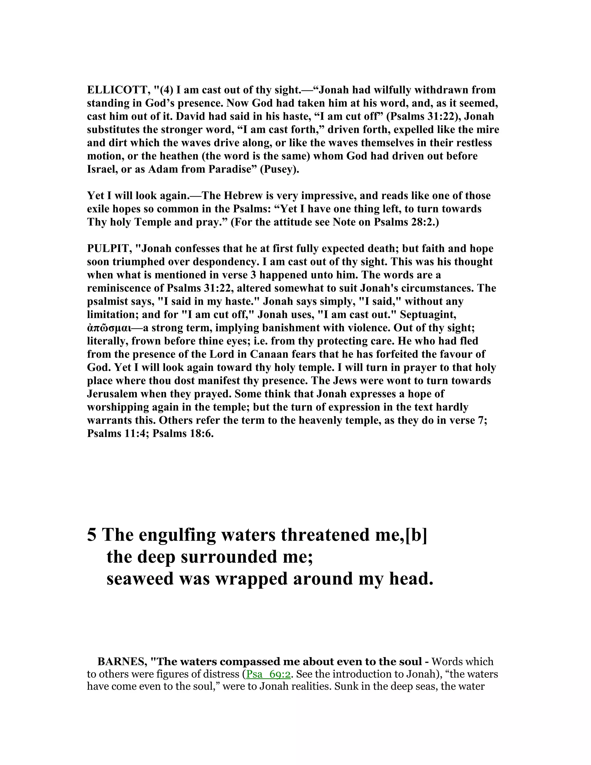ELLICOTT, "(4) I am cast out of thy sight.—“Jonah had wilfully withdrawn from
standing in God’s presence. ow God had taken him at his word, and, as it seemed,
cast him out of it. David had said in his haste, “I am cut off” (Psalms 31:22), Jonah
substitutes the stronger word, “I am cast forth,” driven forth, expelled like the mire
and dirt which the waves drive along, or like the waves themselves in their restless
motion, or the heathen (the word is the same) whom God had driven out before
Israel, or as Adam from Paradise” (Pusey).
Yet I will look again.—The Hebrew is very impressive, and reads like one of those
exile hopes so common in the Psalms: “Yet I have one thing left, to turn towards
Thy holy Temple and pray.” (For the attitude see ote on Psalms 28:2.)
PULPIT, "Jonah confesses that he at first fully expected death; but faith and hope
soon triumphed over despondency. I am cast out of thy sight. This was his thought
when what is mentioned in verse 3 happened unto him. The words are a
reminiscence of Psalms 31:22, altered somewhat to suit Jonah's circumstances. The
psalmist says, "I said in my haste." Jonah says simply, "I said," without any
limitation; and for "I am cut off," Jonah uses, "I am cast out." Septuagint,
ἀπῶσµαι—a strong term, implying banishment with violence. Out of thy sight;
literally, frown before thine eyes; i.e. from thy protecting care. He who had fled
from the presence of the Lord in Canaan fears that he has forfeited the favour of
God. Yet I will look again toward thy holy temple. I will turn in prayer to that holy
place where thou dost manifest thy presence. The Jews were wont to turn towards
Jerusalem when they prayed. Some think that Jonah expresses a hope of
worshipping again in the temple; but the turn of expression in the text hardly
warrants this. Others refer the term to the heavenly temple, as they do in verse 7;
Psalms 11:4; Psalms 18:6.
5 The engulfing waters threatened me,[b]
the deep surrounded me;
seaweed was wrapped around my head.
BAR ES, "The waters compassed me about even to the soul - Words which
to others were figures of distress (Psa_69:2. See the introduction to Jonah), “the waters
have come even to the soul,” were to Jonah realities. Sunk in the deep seas, the water
 