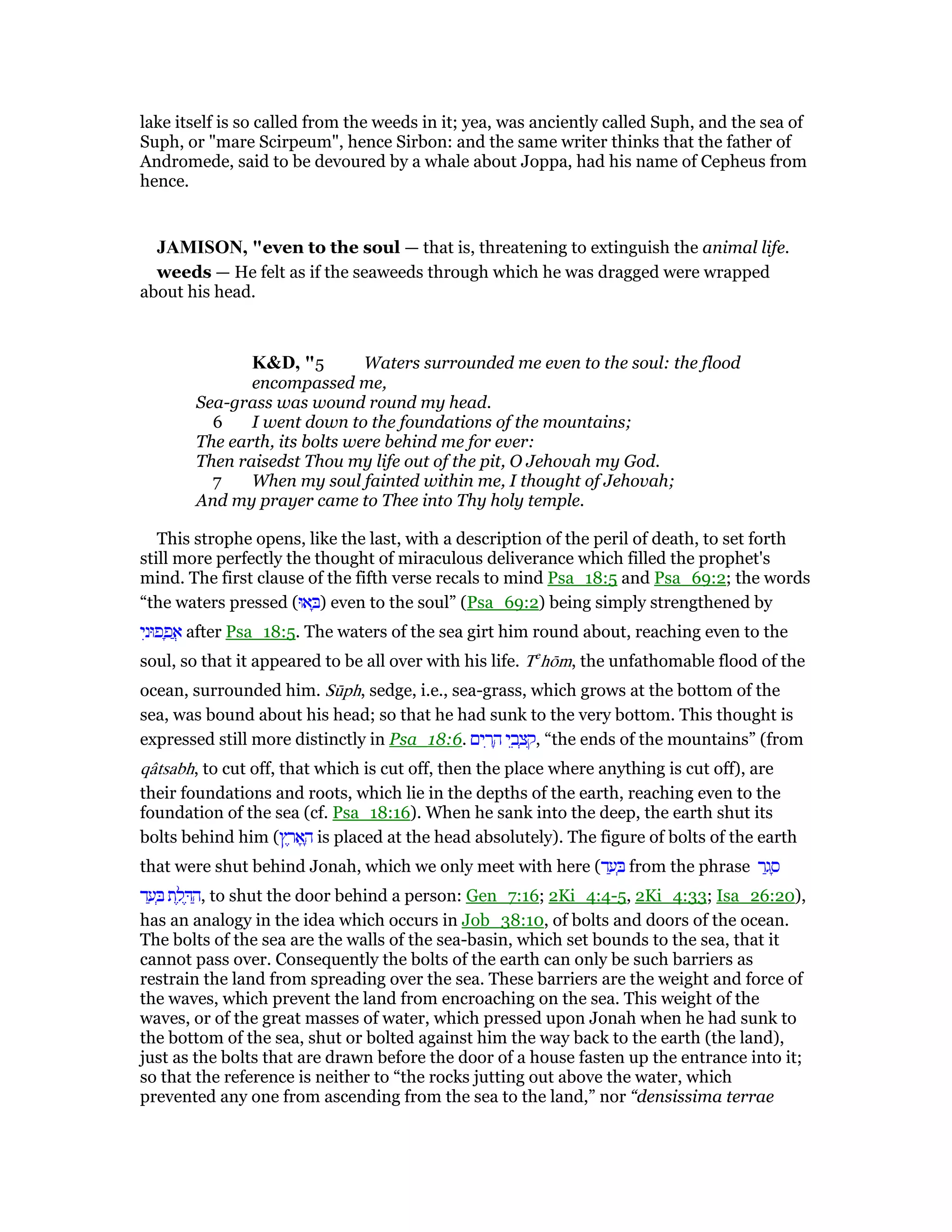 lake itself is so called from the weeds in it; yea, was anciently called Suph, and the sea of
Suph, or "mare Scirpeum", hence Sirbon: and the same writer thinks that the father of
Andromede, said to be devoured by a whale about Joppa, had his name of Cepheus from
hence.
JAMISO , "even to the soul — that is, threatening to extinguish the animal life.
weeds — He felt as if the seaweeds through which he was dragged were wrapped
about his head.
K&D, "5 Waters surrounded me even to the soul: the flood
encompassed me,
Sea-grass was wound round my head.
6 I went down to the foundations of the mountains;
The earth, its bolts were behind me for ever:
Then raisedst Thou my life out of the pit, O Jehovah my God.
7 When my soul fainted within me, I thought of Jehovah;
And my prayer came to Thee into Thy holy temple.
This strophe opens, like the last, with a description of the peril of death, to set forth
still more perfectly the thought of miraculous deliverance which filled the prophet's
mind. The first clause of the fifth verse recals to mind Psa_18:5 and Psa_69:2; the words
“the waters pressed (‫אוּ‬ ָ ) even to the soul” (Psa_69:2) being simply strengthened by
‫י‬ִ‫פוּנ‬ ָ‫פ‬ ֲ‫א‬ after Psa_18:5. The waters of the sea girt him round about, reaching even to the
soul, so that it appeared to be all over with his life. Te
hōm, the unfathomable flood of the
ocean, surrounded him. Sūph, sedge, i.e., sea-grass, which grows at the bottom of the
sea, was bound about his head; so that he had sunk to the very bottom. This thought is
expressed still more distinctly in Psa_18:6. ‫ים‬ ִ‫ר‬ ָ‫ה‬ ‫י‬ ֵ‫ב‬ ְ‫צ‬ ִ‫,ק‬ “the ends of the mountains” (from
qâtsabh, to cut off, that which is cut off, then the place where anything is cut off), are
their foundations and roots, which lie in the depths of the earth, reaching even to the
foundation of the sea (cf. Psa_18:16). When he sank into the deep, the earth shut its
bolts behind him (‫ץ‬ ֶ‫ר‬ፎ ָ‫ה‬ is placed at the head absolutely). The figure of bolts of the earth
that were shut behind Jonah, which we only meet with here (‫ד‬ ַ‫ע‬ ְ from the phrase ‫ר‬ַ‫ג‬ ָ‫ס‬
‫ד‬ ַ‫ע‬ ְ ‫ת‬ ֶ‫ל‬ ֶ ַ‫,ה‬ to shut the door behind a person: Gen_7:16; 2Ki_4:4-5, 2Ki_4:33; Isa_26:20),
has an analogy in the idea which occurs in Job_38:10, of bolts and doors of the ocean.
The bolts of the sea are the walls of the sea-basin, which set bounds to the sea, that it
cannot pass over. Consequently the bolts of the earth can only be such barriers as
restrain the land from spreading over the sea. These barriers are the weight and force of
the waves, which prevent the land from encroaching on the sea. This weight of the
waves, or of the great masses of water, which pressed upon Jonah when he had sunk to
the bottom of the sea, shut or bolted against him the way back to the earth (the land),
just as the bolts that are drawn before the door of a house fasten up the entrance into it;
so that the reference is neither to “the rocks jutting out above the water, which
prevented any one from ascending from the sea to the land,” nor “densissima terrae
 