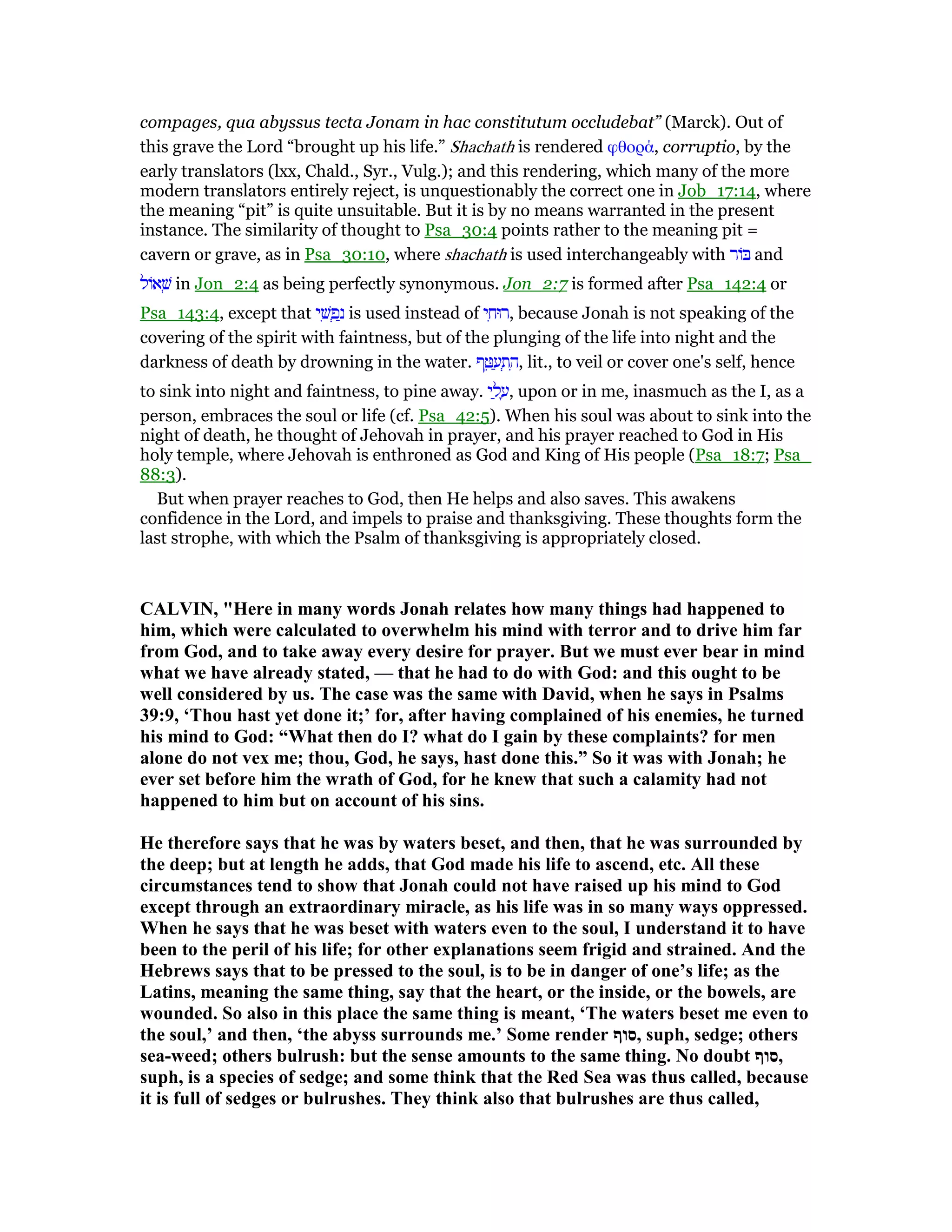 compages, qua abyssus tecta Jonam in hac constitutum occludebat” (Marck). Out of
this grave the Lord “brought up his life.” Shachath is rendered φθορά, corruptio, by the
early translators (lxx, Chald., Syr., Vulg.); and this rendering, which many of the more
modern translators entirely reject, is unquestionably the correct one in Job_17:14, where
the meaning “pit” is quite unsuitable. But it is by no means warranted in the present
instance. The similarity of thought to Psa_30:4 points rather to the meaning pit =
cavern or grave, as in Psa_30:10, where shachath is used interchangeably with ‫וֹר‬ and
‫אוֹל‬ ְ‫שׁ‬ in Jon_2:4 as being perfectly synonymous. Jon_2:7 is formed after Psa_142:4 or
Psa_143:4, except that ‫י‬ ִ‫שׁ‬ ְ‫פ‬ַ‫נ‬ is used instead of ‫י‬ ִ‫,רוּח‬ because Jonah is not speaking of the
covering of the spirit with faintness, but of the plunging of the life into night and the
darkness of death by drowning in the water. ‫ף‬ ֵ ַ‫ע‬ ְ‫ת‬ ִ‫,ה‬ lit., to veil or cover one's self, hence
to sink into night and faintness, to pine away. ‫י‬ ַ‫ל‬ ָ‫,ע‬ upon or in me, inasmuch as the I, as a
person, embraces the soul or life (cf. Psa_42:5). When his soul was about to sink into the
night of death, he thought of Jehovah in prayer, and his prayer reached to God in His
holy temple, where Jehovah is enthroned as God and King of His people (Psa_18:7; Psa_
88:3).
But when prayer reaches to God, then He helps and also saves. This awakens
confidence in the Lord, and impels to praise and thanksgiving. These thoughts form the
last strophe, with which the Psalm of thanksgiving is appropriately closed.
CALVI , "Here in many words Jonah relates how many things had happened to
him, which were calculated to overwhelm his mind with terror and to drive him far
from God, and to take away every desire for prayer. But we must ever bear in mind
what we have already stated, — that he had to do with God: and this ought to be
well considered by us. The case was the same with David, when he says in Psalms
39:9, ‘Thou hast yet done it;’ for, after having complained of his enemies, he turned
his mind to God: “What then do I? what do I gain by these complaints? for men
alone do not vex me; thou, God, he says, hast done this.” So it was with Jonah; he
ever set before him the wrath of God, for he knew that such a calamity had not
happened to him but on account of his sins.
He therefore says that he was by waters beset, and then, that he was surrounded by
the deep; but at length he adds, that God made his life to ascend, etc. All these
circumstances tend to show that Jonah could not have raised up his mind to God
except through an extraordinary miracle, as his life was in so many ways oppressed.
When he says that he was beset with waters even to the soul, I understand it to have
been to the peril of his life; for other explanations seem frigid and strained. And the
Hebrews says that to be pressed to the soul, is to be in danger of one’s life; as the
Latins, meaning the same thing, say that the heart, or the inside, or the bowels, are
wounded. So also in this place the same thing is meant, ‘The waters beset me even to
the soul,’ and then, ‘the abyss surrounds me.’ Some render ‫,סוף‬ suph, sedge; others
sea-weed; others bulrush: but the sense amounts to the same thing. o doubt ‫,סוף‬
suph, is a species of sedge; and some think that the Red Sea was thus called, because
it is full of sedges or bulrushes. They think also that bulrushes are thus called,
 