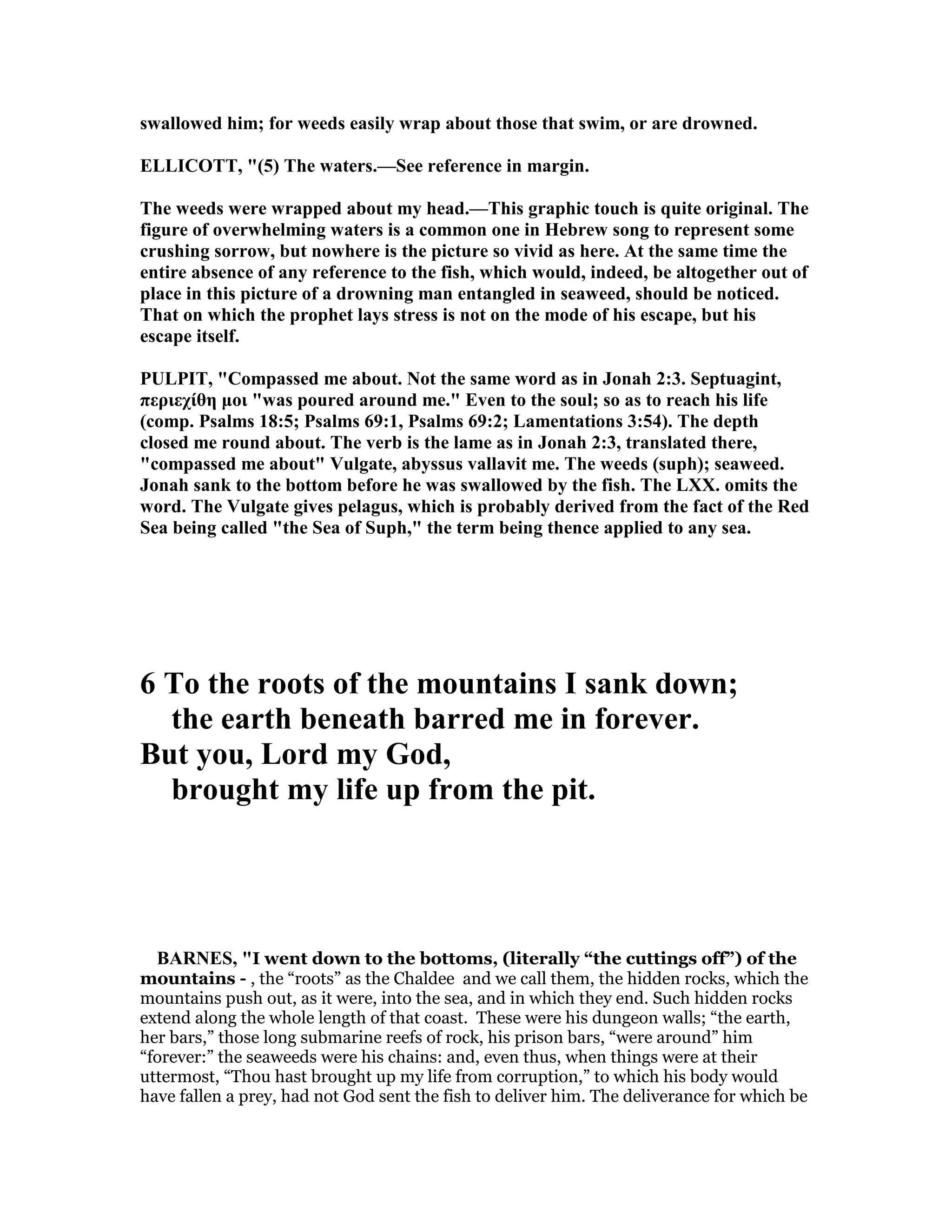 swallowed him; for weeds easily wrap about those that swim, or are drowned.
ELLICOTT, "(5) The waters.—See reference in margin.
The weeds were wrapped about my head.—This graphic touch is quite original. The
figure of overwhelming waters is a common one in Hebrew song to represent some
crushing sorrow, but nowhere is the picture so vivid as here. At the same time the
entire absence of any reference to the fish, which would, indeed, be altogether out of
place in this picture of a drowning man entangled in seaweed, should be noticed.
That on which the prophet lays stress is not on the mode of his escape, but his
escape itself.
PULPIT, "Compassed me about. ot the same word as in Jonah 2:3. Septuagint,
περιεχίθη µοι "was poured around me." Even to the soul; so as to reach his life
(comp. Psalms 18:5; Psalms 69:1, Psalms 69:2; Lamentations 3:54). The depth
closed me round about. The verb is the lame as in Jonah 2:3, translated there,
"compassed me about" Vulgate, abyssus vallavit me. The weeds (suph); seaweed.
Jonah sank to the bottom before he was swallowed by the fish. The LXX. omits the
word. The Vulgate gives pelagus, which is probably derived from the fact of the Red
Sea being called "the Sea of Suph," the term being thence applied to any sea.
6 To the roots of the mountains I sank down;
the earth beneath barred me in forever.
But you, Lord my God,
brought my life up from the pit.
BAR ES, "I went down to the bottoms, (literally “the cuttings off”) of the
mountains - , the “roots” as the Chaldee and we call them, the hidden rocks, which the
mountains push out, as it were, into the sea, and in which they end. Such hidden rocks
extend along the whole length of that coast. These were his dungeon walls; “the earth,
her bars,” those long submarine reefs of rock, his prison bars, “were around” him
“forever:” the seaweeds were his chains: and, even thus, when things were at their
uttermost, “Thou hast brought up my life from corruption,” to which his body would
have fallen a prey, had not God sent the fish to deliver him. The deliverance for which be
 