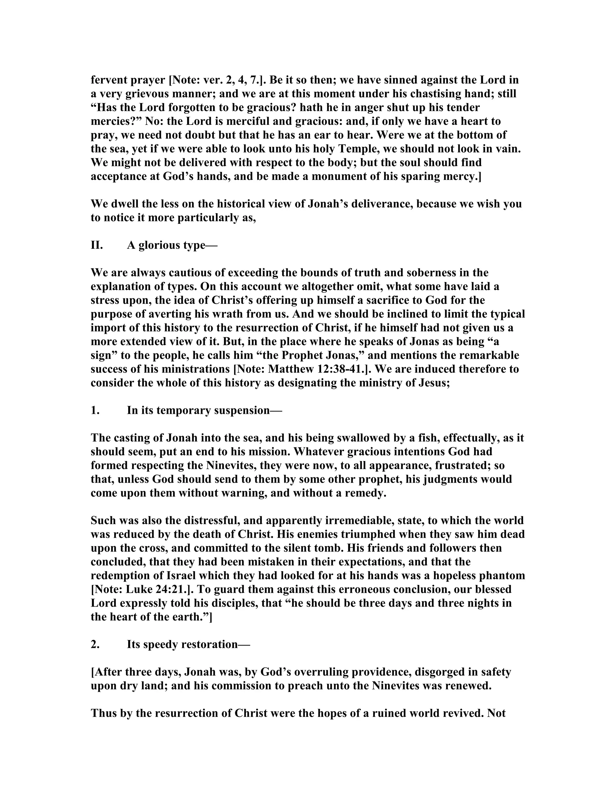 fervent prayer [ ote: ver. 2, 4, 7.]. Be it so then; we have sinned against the Lord in
a very grievous manner; and we are at this moment under his chastising hand; still
“Has the Lord forgotten to be gracious? hath he in anger shut up his tender
mercies?” o: the Lord is merciful and gracious: and, if only we have a heart to
pray, we need not doubt but that he has an ear to hear. Were we at the bottom of
the sea, yet if we were able to look unto his holy Temple, we should not look in vain.
We might not be delivered with respect to the body; but the soul should find
acceptance at God’s hands, and be made a monument of his sparing mercy.]
We dwell the less on the historical view of Jonah’s deliverance, because we wish you
to notice it more particularly as,
II. A glorious type—
We are always cautious of exceeding the bounds of truth and soberness in the
explanation of types. On this account we altogether omit, what some have laid a
stress upon, the idea of Christ’s offering up himself a sacrifice to God for the
purpose of averting his wrath from us. And we should be inclined to limit the typical
import of this history to the resurrection of Christ, if he himself had not given us a
more extended view of it. But, in the place where he speaks of Jonas as being “a
sign” to the people, he calls him “the Prophet Jonas,” and mentions the remarkable
success of his ministrations [ ote: Matthew 12:38-41.]. We are induced therefore to
consider the whole of this history as designating the ministry of Jesus;
1. In its temporary suspension—
The casting of Jonah into the sea, and his being swallowed by a fish, effectually, as it
should seem, put an end to his mission. Whatever gracious intentions God had
formed respecting the inevites, they were now, to all appearance, frustrated; so
that, unless God should send to them by some other prophet, his judgments would
come upon them without warning, and without a remedy.
Such was also the distressful, and apparently irremediable, state, to which the world
was reduced by the death of Christ. His enemies triumphed when they saw him dead
upon the cross, and committed to the silent tomb. His friends and followers then
concluded, that they had been mistaken in their expectations, and that the
redemption of Israel which they had looked for at his hands was a hopeless phantom
[ ote: Luke 24:21.]. To guard them against this erroneous conclusion, our blessed
Lord expressly told his disciples, that “he should be three days and three nights in
the heart of the earth.”]
2. Its speedy restoration—
[After three days, Jonah was, by God’s overruling providence, disgorged in safety
upon dry land; and his commission to preach unto the inevites was renewed.
Thus by the resurrection of Christ were the hopes of a ruined world revived. ot
 