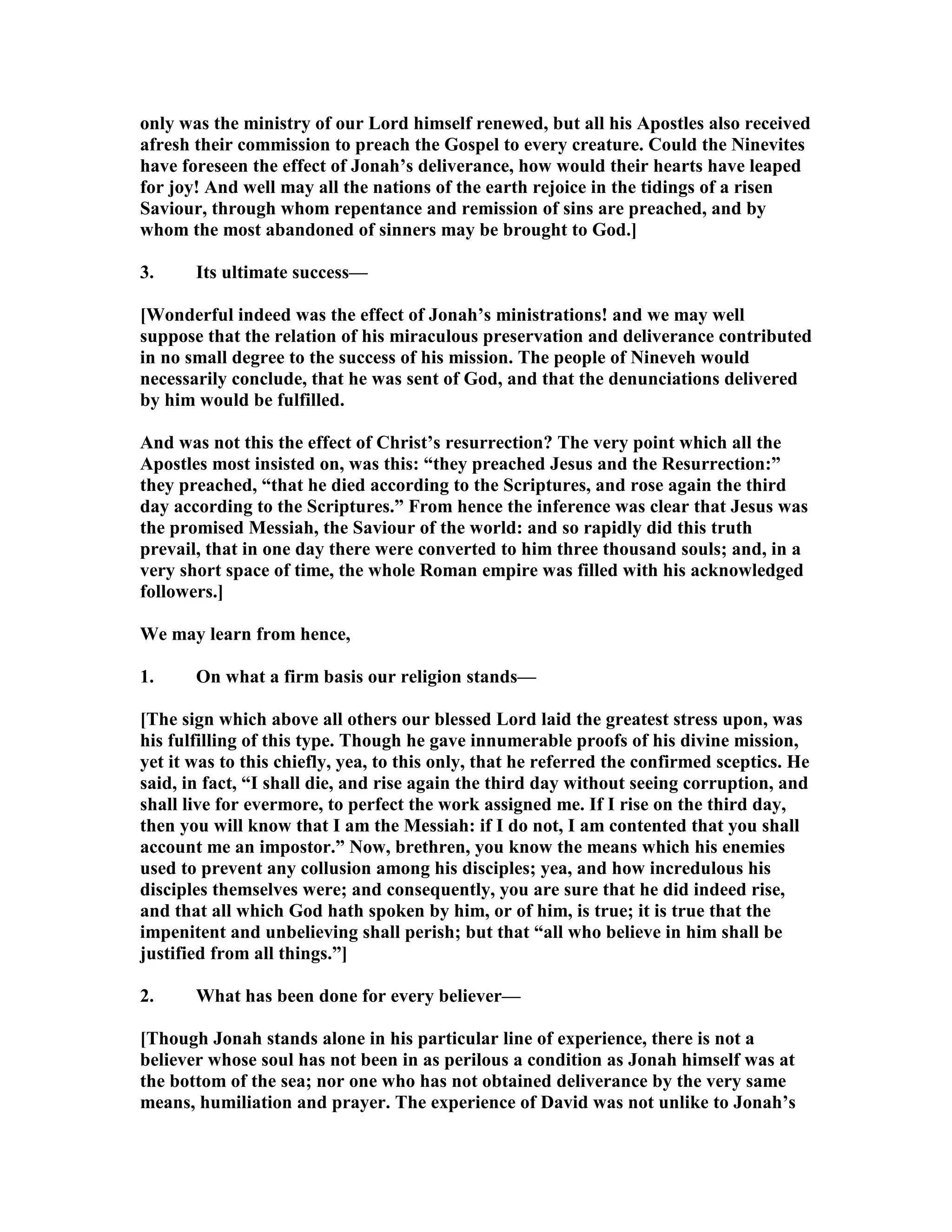 only was the ministry of our Lord himself renewed, but all his Apostles also received
afresh their commission to preach the Gospel to every creature. Could the inevites
have foreseen the effect of Jonah’s deliverance, how would their hearts have leaped
for joy! And well may all the nations of the earth rejoice in the tidings of a risen
Saviour, through whom repentance and remission of sins are preached, and by
whom the most abandoned of sinners may be brought to God.]
3. Its ultimate success—
[Wonderful indeed was the effect of Jonah’s ministrations! and we may well
suppose that the relation of his miraculous preservation and deliverance contributed
in no small degree to the success of his mission. The people of ineveh would
necessarily conclude, that he was sent of God, and that the denunciations delivered
by him would be fulfilled.
And was not this the effect of Christ’s resurrection? The very point which all the
Apostles most insisted on, was this: “they preached Jesus and the Resurrection:”
they preached, “that he died according to the Scriptures, and rose again the third
day according to the Scriptures.” From hence the inference was clear that Jesus was
the promised Messiah, the Saviour of the world: and so rapidly did this truth
prevail, that in one day there were converted to him three thousand souls; and, in a
very short space of time, the whole Roman empire was filled with his acknowledged
followers.]
We may learn from hence,
1. On what a firm basis our religion stands—
[The sign which above all others our blessed Lord laid the greatest stress upon, was
his fulfilling of this type. Though he gave innumerable proofs of his divine mission,
yet it was to this chiefly, yea, to this only, that he referred the confirmed sceptics. He
said, in fact, “I shall die, and rise again the third day without seeing corruption, and
shall live for evermore, to perfect the work assigned me. If I rise on the third day,
then you will know that I am the Messiah: if I do not, I am contented that you shall
account me an impostor.” ow, brethren, you know the means which his enemies
used to prevent any collusion among his disciples; yea, and how incredulous his
disciples themselves were; and consequently, you are sure that he did indeed rise,
and that all which God hath spoken by him, or of him, is true; it is true that the
impenitent and unbelieving shall perish; but that “all who believe in him shall be
justified from all things.”]
2. What has been done for every believer—
[Though Jonah stands alone in his particular line of experience, there is not a
believer whose soul has not been in as perilous a condition as Jonah himself was at
the bottom of the sea; nor one who has not obtained deliverance by the very same
means, humiliation and prayer. The experience of David was not unlike to Jonah’s
 