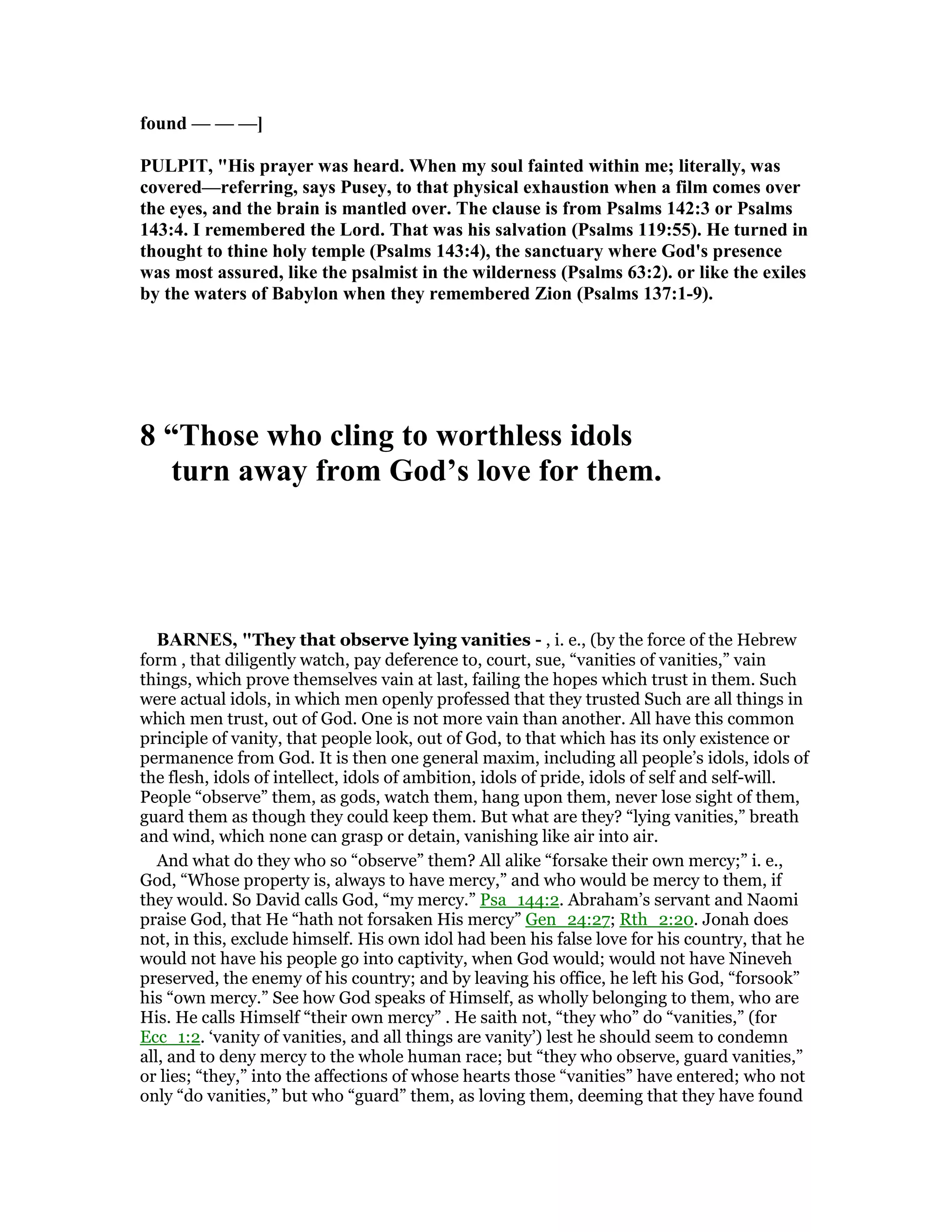 found — — —]
PULPIT, "His prayer was heard. When my soul fainted within me; literally, was
covered—referring, says Pusey, to that physical exhaustion when a film comes over
the eyes, and the brain is mantled over. The clause is from Psalms 142:3 or Psalms
143:4. I remembered the Lord. That was his salvation (Psalms 119:55). He turned in
thought to thine holy temple (Psalms 143:4), the sanctuary where God's presence
was most assured, like the psalmist in the wilderness (Psalms 63:2). or like the exiles
by the waters of Babylon when they remembered Zion (Psalms 137:1-9).
8 “Those who cling to worthless idols
turn away from God’s love for them.
BAR ES, "They that observe lying vanities - , i. e., (by the force of the Hebrew
form , that diligently watch, pay deference to, court, sue, “vanities of vanities,” vain
things, which prove themselves vain at last, failing the hopes which trust in them. Such
were actual idols, in which men openly professed that they trusted Such are all things in
which men trust, out of God. One is not more vain than another. All have this common
principle of vanity, that people look, out of God, to that which has its only existence or
permanence from God. It is then one general maxim, including all people’s idols, idols of
the flesh, idols of intellect, idols of ambition, idols of pride, idols of self and self-will.
People “observe” them, as gods, watch them, hang upon them, never lose sight of them,
guard them as though they could keep them. But what are they? “lying vanities,” breath
and wind, which none can grasp or detain, vanishing like air into air.
And what do they who so “observe” them? All alike “forsake their own mercy;” i. e.,
God, “Whose property is, always to have mercy,” and who would be mercy to them, if
they would. So David calls God, “my mercy.” Psa_144:2. Abraham’s servant and Naomi
praise God, that He “hath not forsaken His mercy” Gen_24:27; Rth_2:20. Jonah does
not, in this, exclude himself. His own idol had been his false love for his country, that he
would not have his people go into captivity, when God would; would not have Nineveh
preserved, the enemy of his country; and by leaving his office, he left his God, “forsook”
his “own mercy.” See how God speaks of Himself, as wholly belonging to them, who are
His. He calls Himself “their own mercy” . He saith not, “they who” do “vanities,” (for
Ecc_1:2. ‘vanity of vanities, and all things are vanity’) lest he should seem to condemn
all, and to deny mercy to the whole human race; but “they who observe, guard vanities,”
or lies; “they,” into the affections of whose hearts those “vanities” have entered; who not
only “do vanities,” but who “guard” them, as loving them, deeming that they have found
 