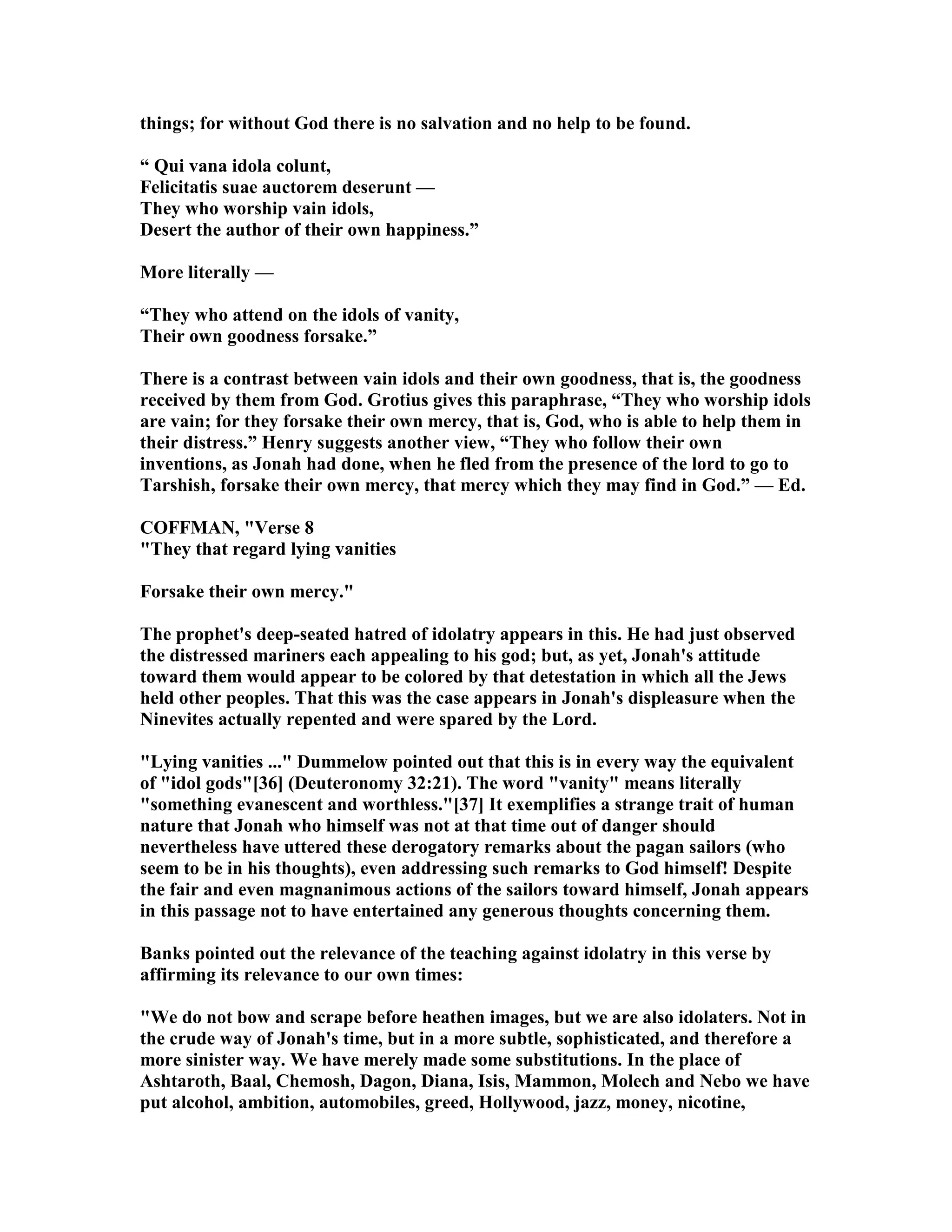 things; for without God there is no salvation and no help to be found.
“ Qui vana idola colunt,
Felicitatis suae auctorem deserunt —
They who worship vain idols,
Desert the author of their own happiness.”
More literally —
“They who attend on the idols of vanity,
Their own goodness forsake.”
There is a contrast between vain idols and their own goodness, that is, the goodness
received by them from God. Grotius gives this paraphrase, “They who worship idols
are vain; for they forsake their own mercy, that is, God, who is able to help them in
their distress.” Henry suggests another view, “They who follow their own
inventions, as Jonah had done, when he fled from the presence of the lord to go to
Tarshish, forsake their own mercy, that mercy which they may find in God.” — Ed.
COFFMA , "Verse 8
"They that regard lying vanities
Forsake their own mercy."
The prophet's deep-seated hatred of idolatry appears in this. He had just observed
the distressed mariners each appealing to his god; but, as yet, Jonah's attitude
toward them would appear to be colored by that detestation in which all the Jews
held other peoples. That this was the case appears in Jonah's displeasure when the
inevites actually repented and were spared by the Lord.
"Lying vanities ..." Dummelow pointed out that this is in every way the equivalent
of "idol gods"[36] (Deuteronomy 32:21). The word "vanity" means literally
"something evanescent and worthless."[37] It exemplifies a strange trait of human
nature that Jonah who himself was not at that time out of danger should
nevertheless have uttered these derogatory remarks about the pagan sailors (who
seem to be in his thoughts), even addressing such remarks to God himself! Despite
the fair and even magnanimous actions of the sailors toward himself, Jonah appears
in this passage not to have entertained any generous thoughts concerning them.
Banks pointed out the relevance of the teaching against idolatry in this verse by
affirming its relevance to our own times:
"We do not bow and scrape before heathen images, but we are also idolaters. ot in
the crude way of Jonah's time, but in a more subtle, sophisticated, and therefore a
more sinister way. We have merely made some substitutions. In the place of
Ashtaroth, Baal, Chemosh, Dagon, Diana, Isis, Mammon, Molech and ebo we have
put alcohol, ambition, automobiles, greed, Hollywood, jazz, money, nicotine,
 