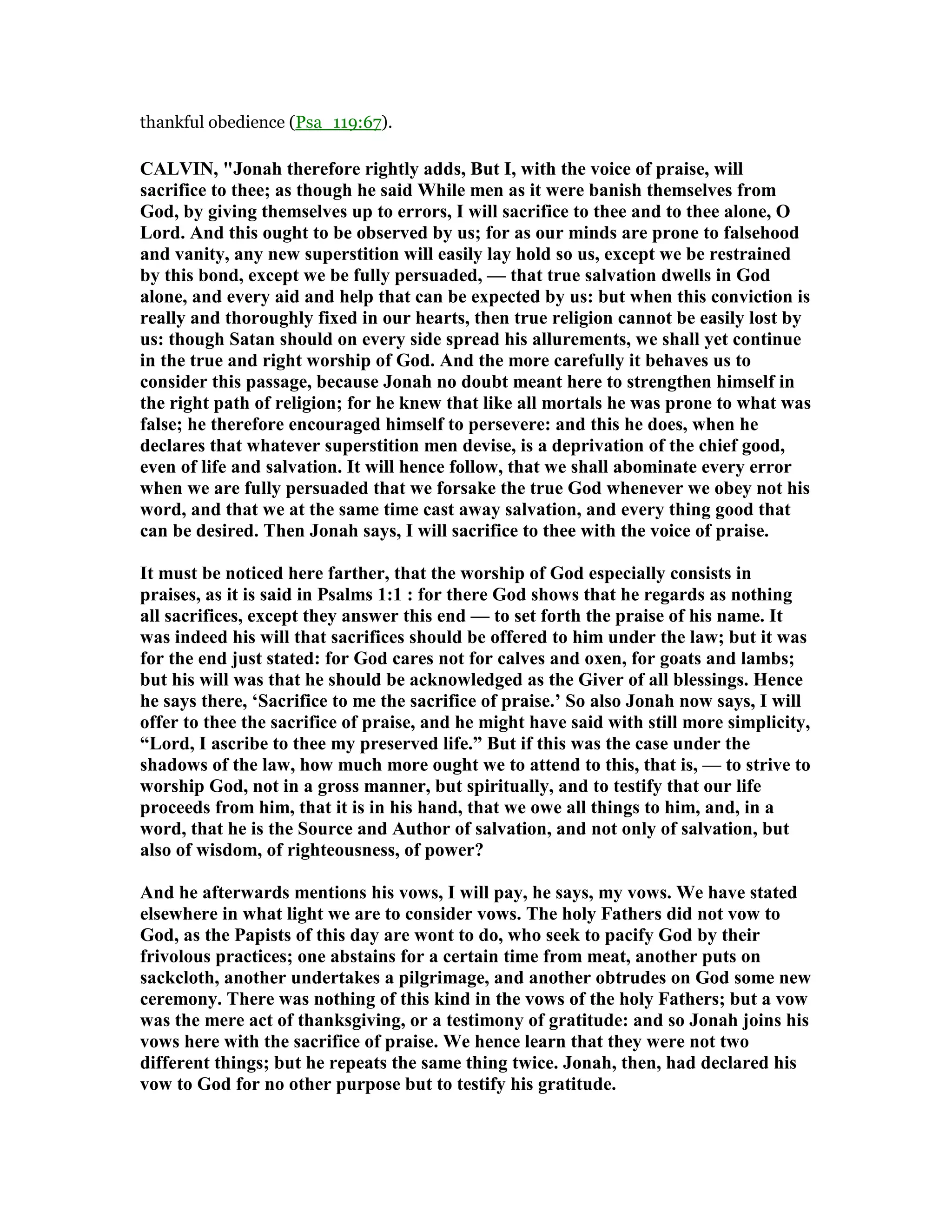 thankful obedience (Psa_119:67).
CALVI , "Jonah therefore rightly adds, But I, with the voice of praise, will
sacrifice to thee; as though he said While men as it were banish themselves from
God, by giving themselves up to errors, I will sacrifice to thee and to thee alone, O
Lord. And this ought to be observed by us; for as our minds are prone to falsehood
and vanity, any new superstition will easily lay hold so us, except we be restrained
by this bond, except we be fully persuaded, — that true salvation dwells in God
alone, and every aid and help that can be expected by us: but when this conviction is
really and thoroughly fixed in our hearts, then true religion cannot be easily lost by
us: though Satan should on every side spread his allurements, we shall yet continue
in the true and right worship of God. And the more carefully it behaves us to
consider this passage, because Jonah no doubt meant here to strengthen himself in
the right path of religion; for he knew that like all mortals he was prone to what was
false; he therefore encouraged himself to persevere: and this he does, when he
declares that whatever superstition men devise, is a deprivation of the chief good,
even of life and salvation. It will hence follow, that we shall abominate every error
when we are fully persuaded that we forsake the true God whenever we obey not his
word, and that we at the same time cast away salvation, and every thing good that
can be desired. Then Jonah says, I will sacrifice to thee with the voice of praise.
It must be noticed here farther, that the worship of God especially consists in
praises, as it is said in Psalms 1:1 : for there God shows that he regards as nothing
all sacrifices, except they answer this end — to set forth the praise of his name. It
was indeed his will that sacrifices should be offered to him under the law; but it was
for the end just stated: for God cares not for calves and oxen, for goats and lambs;
but his will was that he should be acknowledged as the Giver of all blessings. Hence
he says there, ‘Sacrifice to me the sacrifice of praise.’ So also Jonah now says, I will
offer to thee the sacrifice of praise, and he might have said with still more simplicity,
“Lord, I ascribe to thee my preserved life.” But if this was the case under the
shadows of the law, how much more ought we to attend to this, that is, — to strive to
worship God, not in a gross manner, but spiritually, and to testify that our life
proceeds from him, that it is in his hand, that we owe all things to him, and, in a
word, that he is the Source and Author of salvation, and not only of salvation, but
also of wisdom, of righteousness, of power?
And he afterwards mentions his vows, I will pay, he says, my vows. We have stated
elsewhere in what light we are to consider vows. The holy Fathers did not vow to
God, as the Papists of this day are wont to do, who seek to pacify God by their
frivolous practices; one abstains for a certain time from meat, another puts on
sackcloth, another undertakes a pilgrimage, and another obtrudes on God some new
ceremony. There was nothing of this kind in the vows of the holy Fathers; but a vow
was the mere act of thanksgiving, or a testimony of gratitude: and so Jonah joins his
vows here with the sacrifice of praise. We hence learn that they were not two
different things; but he repeats the same thing twice. Jonah, then, had declared his
vow to God for no other purpose but to testify his gratitude.
 