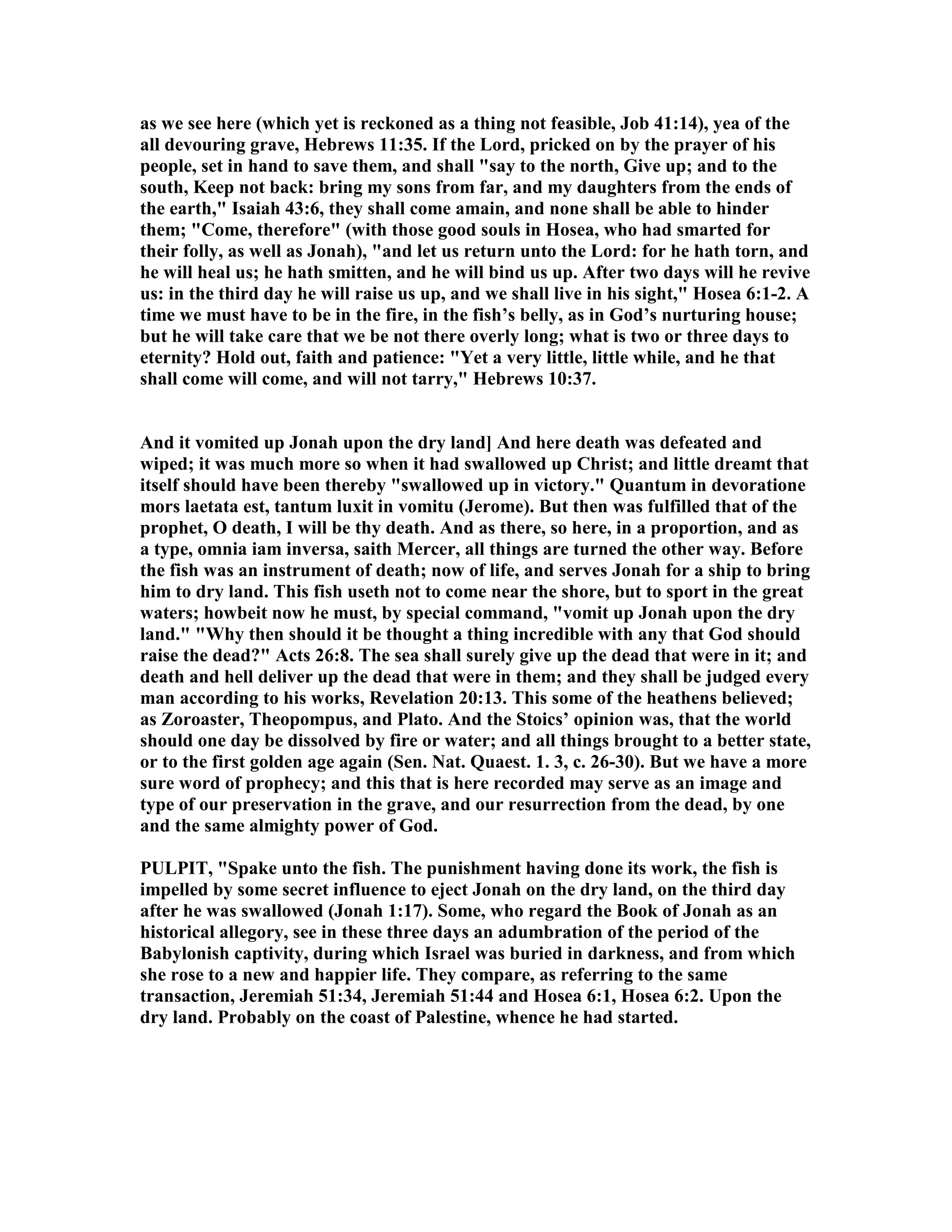 as we see here (which yet is reckoned as a thing not feasible, Job 41:14), yea of the
all devouring grave, Hebrews 11:35. If the Lord, pricked on by the prayer of his
people, set in hand to save them, and shall "say to the north, Give up; and to the
south, Keep not back: bring my sons from far, and my daughters from the ends of
the earth," Isaiah 43:6, they shall come amain, and none shall be able to hinder
them; "Come, therefore" (with those good souls in Hosea, who had smarted for
their folly, as well as Jonah), "and let us return unto the Lord: for he hath torn, and
he will heal us; he hath smitten, and he will bind us up. After two days will he revive
us: in the third day he will raise us up, and we shall live in his sight," Hosea 6:1-2. A
time we must have to be in the fire, in the fish’s belly, as in God’s nurturing house;
but he will take care that we be not there overly long; what is two or three days to
eternity? Hold out, faith and patience: "Yet a very little, little while, and he that
shall come will come, and will not tarry," Hebrews 10:37.
And it vomited up Jonah upon the dry land] And here death was defeated and
wiped; it was much more so when it had swallowed up Christ; and little dreamt that
itself should have been thereby "swallowed up in victory." Quantum in devoratione
mors laetata est, tantum luxit in vomitu (Jerome). But then was fulfilled that of the
prophet, O death, I will be thy death. And as there, so here, in a proportion, and as
a type, omnia iam inversa, saith Mercer, all things are turned the other way. Before
the fish was an instrument of death; now of life, and serves Jonah for a ship to bring
him to dry land. This fish useth not to come near the shore, but to sport in the great
waters; howbeit now he must, by special command, "vomit up Jonah upon the dry
land." "Why then should it be thought a thing incredible with any that God should
raise the dead?" Acts 26:8. The sea shall surely give up the dead that were in it; and
death and hell deliver up the dead that were in them; and they shall be judged every
man according to his works, Revelation 20:13. This some of the heathens believed;
as Zoroaster, Theopompus, and Plato. And the Stoics’ opinion was, that the world
should one day be dissolved by fire or water; and all things brought to a better state,
or to the first golden age again (Sen. at. Quaest. 1. 3, c. 26-30). But we have a more
sure word of prophecy; and this that is here recorded may serve as an image and
type of our preservation in the grave, and our resurrection from the dead, by one
and the same almighty power of God.
PULPIT, "Spake unto the fish. The punishment having done its work, the fish is
impelled by some secret influence to eject Jonah on the dry land, on the third day
after he was swallowed (Jonah 1:17). Some, who regard the Book of Jonah as an
historical allegory, see in these three days an adumbration of the period of the
Babylonish captivity, during which Israel was buried in darkness, and from which
she rose to a new and happier life. They compare, as referring to the same
transaction, Jeremiah 51:34, Jeremiah 51:44 and Hosea 6:1, Hosea 6:2. Upon the
dry land. Probably on the coast of Palestine, whence he had started.
 
