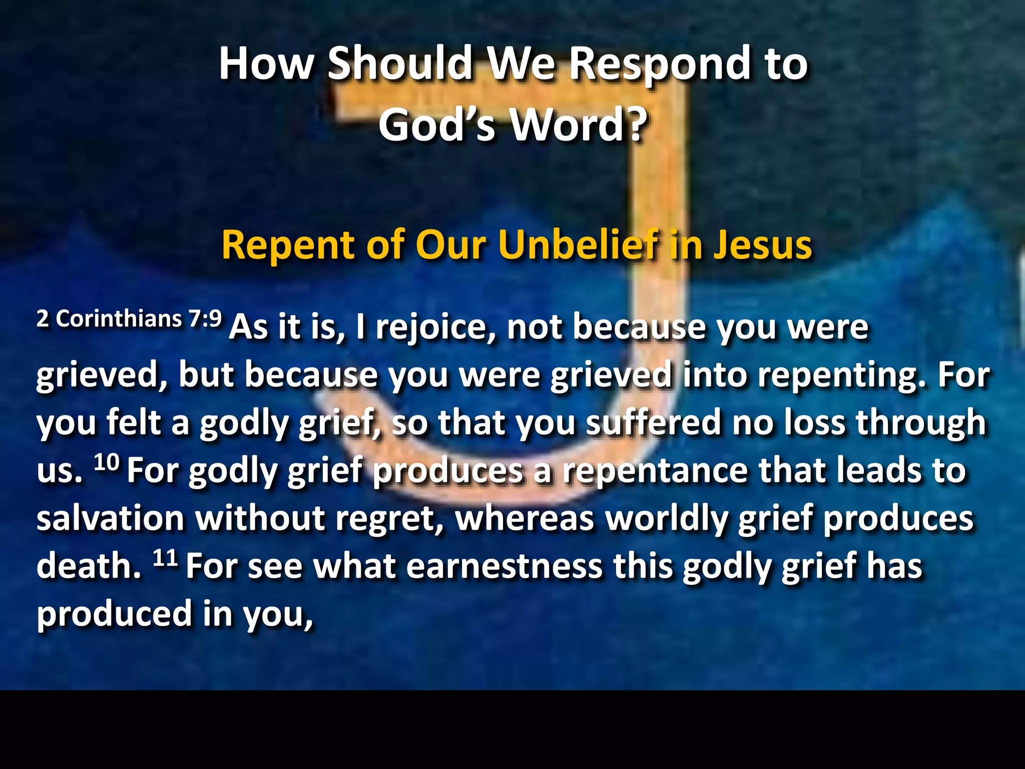 How Should We Respond to
God’s Word?
Repent of Our Unbelief in Jesus
2 Corinthians 7:9 As it is, I rejoice, not because you were
grieved, but because you were grieved into repenting. For
you felt a godly grief, so that you suffered no loss through
us. 10 For godly grief produces a repentance that leads to
salvation without regret, whereas worldly grief produces
death. 11 For see what earnestness this godly grief has
produced in you,