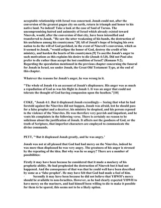 acceptable relationship with Israel was concerned. Jonah could not, after the
conversion of the greatest pagan city on earth, return in triumph and honor to his
native land. o indeed! Take a look at the case of Saul of Tarsus. The
uncompromising hatred and animosity of Israel which already existed toward
ineveh, would, after the conversion of that city, have been intensified and
transferred to Jonah. "He saw the utter weakening of his hands, the destruction of
his usefulness among his countrymen."[8] All of Jonah's hope of bringing his own
nation to do the will of God perished, in the event of ineveh's conversion, which as
it seemed to Jonah, "would eclipse the honor of God, destroy the credit of his
ministry, and harden the hearts of his countrymen.[9] To ascribe Jonah's anger to
such motivations as this explains his desire to die (Jonah 4:3,8). Did not Paul also
prefer to die rather than accept the lost condition of Israel? (Romans 9:2).
Regarding the speculation mentioned in the previous chapter concerning the funeral
for Jonah in Israel, see under Jonah, the Great Old Testament Type, at the end of
this chapter.
Whatever the reasons for Jonah's anger, he was wrong in it.
"The whole of Jonah 4 is an account of Jonah's displeasure. His anger was as much
a repudiation of God as was his flight in Jonah 1. It was an anger that could not
tolerate the thought of God having compassion upon the heathen."[10]
COKE, "Jonah 4:1. But it displeased Jonah exceedingly— Seeing that what he had
foretold against the inevites did not happen, Jonah was afraid, lest he should pass
for a false prophet and a deceiver, his ministry be despised, and his person exposed
to the violence of the inevites. He was therefore very peevish and impatient, and he
vents his complaints in the following verse. There is certainly no reason to be
solicitous about the justification of Jonah. It affects not the goodness of God, or the
truth of Scripture, that imperfect characters are employed to communicate the
divine commands.
PETT, "‘But it displeased Jonah greatly, and he was angry.’
Jonah was not at all pleased that God had had mercy on the inevites, indeed he
was more than displeased he was very angry. The greatness of his anger is stressed
by the repeating of the idea. But why was he so angry? There are a number of
possibilities:
Firstly it may have been because he considered that it made a mockery of his
prophetic ability. He had prophesied the destruction of ineveh but it had not
happened. And the consequence of that was that he could well have been described
by some as a ‘false prophet’. He may have felt that God had made a fool of him.
· Secondly it may have been because he did not believe that YHWH’s mercy
should be available to non-Israelites. However, as he had clearly expected YHWH to
have mercy on the mariners, and had himself been willing to die to make it possible
for them to be spared, this seems not to be a likely option.
 