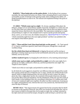 BAR ES, "Thou hadst pity on the palm-christ - In the feeling of our common
mortality, the soul cannot but yearn over decay. Even a drooping flower is sad to look on,
so beautiful, so frail. It belongs to this passing world, where nothing lovely abides, all
things beautiful hasten to cease to be. The natural God-implanted feeling is the germ of
the spiritual.
CLARKE, "Which came up in a night - St. Jerome, speaking of this plant, the
kikayon, assigns to it an extraordinary rapidity of growth. It delights in a sandy soil, and
in a few days what was a plant grows into a large shrub. But he does not appear to have
meant the ricinus; this however is the most likely. The expressions coming up in a night
and perishing in a night are only metaphorical to express speedy growth and speedy
decay; and so, as we have seen, the Chaldee interprets it, ‫אבד‬ ‫אוחרנא‬ ‫ובליליא‬ ‫הוה‬ ‫הדי‬ ‫בליליא‬ ‫די‬
“which existed this night but in the next night perished;” and this I am satisfied is the
true import of the Hebrew phrase.
GILL, "Then said the Lord, thou hast had pity on the gourd,.... Or, "hast spared
it" (c); that is, would have spared it, had it lain in his power, though but a weeds and
worthless thing:
for the which thou hast not laboured; in digging the ground, and by sowing or
planting it; it being raised up at once by the Lord himself, and not by any, human art and
industry; nor by any of his:
neither madest it grow; by dunging the earth about it, or by watering and pruning it:
which came up in a night, and perished in a night; not in the same night; for it
sprung up one night, continued a whole any, and then perished the next night. The
Targum is more explicit,
"which was in this (or one) night, and perished in another night;''
by all which the Lord suggests to Jonah the vast difference between the gourd he would
have spared, and for the loss of which he was so angry, and the city of Nineveh the Lord
spared, which so highly displeased him; the one was but an herb, a plant, the other a
great city; that a single plant, but the city consisted of thousands of persons; the plant
was not the effect of his toil and labour, but the inhabitants of this city were the works of
God's hands. In the building of this city, according to historians (d) a million and a half
of men were employed eight years together; the plant was liken mushroom, it sprung up
in a night, and perished in one; whereas this was a very ancient city, that had stood ever
since the days of Nimrod.
HE RY 10-11, " The improvement of it against him for his conviction that he did ill
to murmur at the sparing of Nineveh. Out of his own mouth God will judge him; and we
have reason to think it overcame him; for he made no reply, but, we hope, returned to
his right mind and recovered his temper, though he could not keep it, and all was well.
 