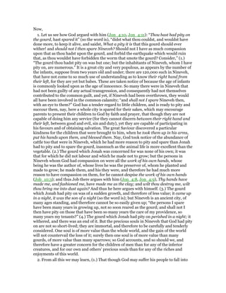 Now,
1. Let us see how God argued with him (Jon_4:10, Jon_4:11): “Thou hast had pity on
the gourd, hast spared it” (so the word is), “didst what thou couldst, and wouldst have
done more, to keep it alive, and saidst, What a pity it is that this gourd should ever
wither! and should not I then spare Nineveh? Should not I have as much compassion
upon that as thou hadst upon the gourd, and forbid the earthquake which would ruin
that, as thou wouldst have forbidden the worm that smote the gourd? Consider,” (1.)
“The gourd thou hadst pity on was but one; but the inhabitants of Nineveh, whom I have
pity on, are numerous.” It is a great city and very populous, as appears by the number of
the infants, suppose from two years old and under; there are 120,000 such in Nineveh,
that have not come to so much use of understanding as to know their right hand from
their left, for they are yet but babes. These are taken notice of because the age of infants
is commonly looked upon as the age of innocence. So many there were in Nineveh that
had not been guilty of any actual transgression, and consequently had not themselves
contributed to the common guilt, and yet, if Nineveh had been overthrown, they would
all have been involved in the common calamity; “and shall not I spare Nineveh then,
with an eye to them?” God has a tender regard to little children, and is ready to pity and
succour them, nay, here a whole city is spared for their sakes, which may encourage
parents to present their children to God by faith and prayer, that though they are not
capable of doing him any service (for they cannot discern between their right hand and
their left, between good and evil, sin and duty), yet they are capable of participating in
his favours and of obtaining salvation. The great Saviour discovered a particular
kindness for the children that were brought to him, when he took them up in his arms,
put his hands upon them, and blessed them. Nay, God took notice of the abundance of
cattle too that were in Nineveh, which he had more reason to pity and spare than Jonah
had to pity and to spare the gourd, inasmuch as the animal life is more excellent than the
vegetable. (2.) The gourd which Jonah was concerned for was none of his own; it was
that for which he did not labour and which he made not to grow; but the persons in
Nineveh whom God had compassion on were all the work of his own hands, whose
being he was the author of, whose lives he was the preserver of, whom he planted and
made to grow; he made them, and his they were, and therefore he had much more
reason to have compassion on them, for he cannot despise the work of his own hands
(Job_10:3); and thus Job there argues with him (Jon_4:8, Jon_4:9), Thy hands have
made me, and fashioned me, have made me as the clay; and wilt thou destroy me, wilt
thou bring me into dust again? And thus he here argues with himself. (3.) The gourd
which Jonah had pity on was of a sudden growth, and therefore of less value; it came up
in a night, it was the son of a night (so the word is); but Nineveh is an ancient city, of
many ages standing, and therefore cannot be so easily given up; “the persons I spare
have been many years in growing up, not so soon reared as the gourd; and shall not I
then have pity on those that have been so many years the care of my providence, so
many years my tenants?” (4.) The gourd which Jonah had pity on perished in a night; it
withered, and there was an end of it. But the precious souls in Nineveh that God had pity
on are not so short-lived; they are immortal, and therefore to be carefully and tenderly
considered. One soul is of more value than the whole world, and the gain of the world
will not countervail the loss of it; surely then one soul is of more value than many
gourds, of more value than many sparrows; so God accounts, and so should we, and
therefore have a greater concern for the children of men than for any of the inferior
creatures, and for our own and others' precious souls than for any of the riches and
enjoyments of this world.
2. From all this we may learn, (1.) That though God may suffer his people to fall into
 