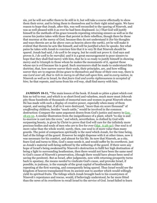 sin, yet he will not suffer them to lie still in it, but will take a course effectually to show
them their error, and to bring them to themselves and to their right mind again. We have
reason to hope that Jonah, after this, was well reconciled to the sparing of Nineveh, and
was as well pleased with it as ever he had been displeased. (2.) That God will justify
himself in the methods of his grace towards repenting returning sinners as well as in the
course his justice takes with those that persist in their rebellion; though there be those
that murmur at the mercy of God, because they do not understand it (for his thoughts
and ways therein are as far above ours as heaven above the earth), yet he will make it
evident that therein he acts like himself, and will be justified when he speaks. See what
pains he takes with Jonah to convince him that it is very fit that Nineveh should be
spared. Jonah had said, I do well to be angry, but he could not prove it. God says and
proves it, I do well to be merciful; and it is a great encouragement to poor sinners to
hope that they shall find mercy with him, that he is so ready to justify himself in showing
mercy and to triumph in those whom he makes the monuments of it, against those
whose eye is evil because his is good. Such murmurers shall be made to understand this
doctrine, that, how narrow soever their souls, their principles, are, and how willing
soever they are to engross divine grace to themselves and those of their own way, there is
one Lord over all, that is rich in mercy to all that call upon him, and in every nation, in
Nineveh as well as in Israel, he that fears God and works righteousness is accepted of
him; he that repents, and turns from his evil way, shall find mercy with him.
JAMISO 10-11, "The main lesson of the book. If Jonah so pities a plant which cost
him no toil to rear, and which is so short lived and valueless, much more must Jehovah
pity those hundreds of thousands of immortal men and women in great Nineveh whom
He has made with such a display of creative power, especially when many of them
repent, and seeing that, if all in it were destroyed, “more than six score thousand” of
unoffending children, besides “much cattle,” would be involved in the common
destruction: Compare the same argument drawn from God’s justice and mercy in Gen_
18:23-33. A similar illustration from the insignificance of a plant, which “to-day is and
to-morrow is cast into the oven,” and which, nevertheless, is clothed by God with
surpassing beauty, is given by Christ to prove that God will care for the infinitely more
precious bodies and souls of men who are to live for ever (Mat_6:28-30). One soul is of
more value than the whole world; surely, then, one soul is of more value than many
gourds. The point of comparison spiritually is the need which Jonah, for the time being,
had of the foliage of the gourd. However he might dispense with it at other times, now it
was necessary for his comfort, and almost for his life. So now that Nineveh, as a city,
fears God and turns to Him, God’s cause needs it, and would suffer by its overthrow, just
as Jonah’s material well-being suffered by the withering of the gourd. If there were any
hope of Israel’s being awakened by Nineveh’s destruction to fulfil her high destination of
being a light to surrounding heathenism, then there would not have been the same need
to God’s cause of Nineveh’s preservation, (though there would have always been need of
saving the penitent). But as Israel, after judgments, now with returning prosperity turns
back to apostasy, the means needed to vindicate God’s cause, and provoke Israel, if
possible, to jealousy, is the example of the great capital of heathendom suddenly
repenting at the first warning, and consequently being spared. Thus Israel would see the
kingdom of heaven transplanted from its ancient seat to another which would willingly
yield its spiritual fruits. The tidings which Jonah brought back to his countrymen of
Nineveh’s repentance and rescue, would, if believingly understood, be far more fitted
than the news of its overthrow to recall Israel to the service of God. Israel failed to learn
 