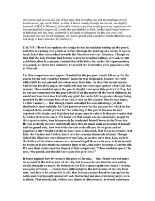 the lesson, and so was cast out of her land. But even this was not an unmitigated evil.
Jonah was a type, as of Christ, so also of Israel. Jonah, though an outcast, was highly
honored of God in Nineveh; so Israel’s outcast condition would prove no impediment to
her serving God’s cause still, if only she was faithful to God. Ezekiel and Daniel were so
at Babylon; and the Jews, scattered in all lands as witnesses for the one true God,
pioneered the way for Christianity, so that it spread with a rapidity which otherwise was
not likely to have attended it [Fairbairn].
CALVI , "Here God explains the design he had in suddenly raising up the gourd,
and then in causing it to perish or wither through the gnawing of a worm; it was to
teach Jonah that misconduct towards the inevites was very inhuman. Though we
find that the holy Prophet had become a prey to dreadful feelings, yet God, by this
exhibition, does in a manner remind him of his folly; for, under the representation
of a gourd, he shows how unkindly he desired the destruction of so populous a city
as ineveh.
Yet this comparison may appear ill suited for the purpose. Jonah felt sorry for the
gourd, but he only regarded himself: hence he was displeased, because the relief
with which he was pleased was taken away from him. As then this inconvenience
had driven Jonah to anger, the similitude may not seem appropriate when God thus
reasons, Thou wouldest spare the gourd, should I not spare this great city? ay, but
he was not concerned for the gourd itself: if all the gourds of the world withered, he
would not have been touched with any grief; but as he felt the greatest danger being
scorched by the extreme heat of the sun, it was on this account that he was angry.
To this I answer, — that though Jonah consulted his own advantage, yet this
similitude is most suitable: for God preserves men for the purpose for which he has
designed them. Jonah grieved for the withering of the gourd, because he was
deprived of its shade: and God does not create men in vain; it is then no wonder that
he wishes them to be saved. We hence see that Jonah was not unsuitably taught by
this representation, how inhumanely he conducted himself towards the inevites.
He was certainly but one individual; since then he made such an account of himself
and the gourd only, how was it that he cast aside all care for so great and so
populous a city? Ought not this to have come to his mind, that it was no wonder that
God, the Creator and Father, had a care for so many thousands of men? Though
indeed the inevites were alienated from God, yet as they were men, God, as he is
the Father of the whole human race, acknowledged them as his own, at least to such
an extent as to give them the common light of day, and other blessings of earthly life.
We now then understand the import of this comparison: “Thou wouldest spare,” he
says, “the gourd, and should I not spare this great city?”
It hence appears how frivolous is the gloss of Jerome, — that Jonah was not angry
on account of the deliverance of the city, but because he saw that his own nation
would, through its means, be destroyed: for God repeats again that Jonah’s feeling
was quite different, — that he bore with indignity the deliverance of the city from
ruin. And less to be endured it is still, that Jerome excuses Jonah by saying that he
nobly and courageously answered God, that he had not sinned in being angry even
to death. That man dared, without any shame or discernment, to invent a pretense
 