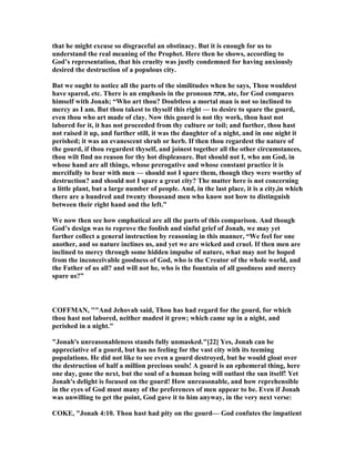 that he might excuse so disgraceful an obstinacy. But it is enough for us to
understand the real meaning of the Prophet. Here then he shows, according to
God’s representation, that his cruelty was justly condemned for having anxiously
desired the destruction of a populous city.
But we ought to notice all the parts of the similitudes when he says, Thou wouldest
have spared, etc. There is an emphasis in the pronoun ‫,אתה‬ ate, for God compares
himself with Jonah; “Who art thou? Doubtless a mortal man is not so inclined to
mercy as I am. But thou takest to thyself this right — to desire to spare the gourd,
even thou who art made of clay. ow this gourd is not thy work, thou hast not
labored for it, it has not proceeded from thy culture or toil; and further, thou hast
not raised it up, and further still, it was the daughter of a night, and in one night it
perished; it was an evanescent shrub or herb. If then thou regardest the nature of
the gourd, if thou regardest thyself, and joinest together all the other circumstances,
thou wilt find no reason for thy hot displeasure. But should not I, who am God, in
whose hand are all things, whose prerogative and whose constant practice it is
mercifully to bear with men — should not I spare them, though they were worthy of
destruction? and should not I spare a great city? The matter here is not concerning
a little plant, but a large number of people. And, in the last place, it is a city,in which
there are a hundred and twenty thousand men who know not how to distinguish
between their right hand and the left.”
We now then see how emphatical are all the parts of this comparison. And though
God’s design was to reprove the foolish and sinful grief of Jonah, we may yet
further collect a general instruction by reasoning in this manner, “We feel for one
another, and so nature inclines us, and yet we are wicked and cruel. If then men are
inclined to mercy through some hidden impulse of nature, what may not be hoped
from the inconceivable goodness of God, who is the Creator of the whole world, and
the Father of us all? and will not he, who is the fountain of all goodness and mercy
spare us?”
COFFMA , ""And Jehovah said, Thou has had regard for the gourd, for which
thou hast not labored, neither madest it grow; which came up in a night, and
perished in a night."
"Jonah's unreasonableness stands fully unmasked."[22] Yes, Jonah can be
appreciative of a gourd, but has no feeling for the vast city with its teeming
populations. He did not like to see even a gourd destroyed, but he would gloat over
the destruction of half a million precious souls! A gourd is an ephemeral thing, here
one day, gone the next, but the soul of a human being will outlast the sun itself! Yet
Jonah's delight is focused on the gourd! How unreasonable, and how reprehensible
in the eyes of God must many of the preferences of men appear to be. Even if Jonah
was unwilling to get the point, God gave it to him anyway, in the very next verse:
COKE, "Jonah 4:10. Thou hast had pity on the gourd— God confutes the impatient
 