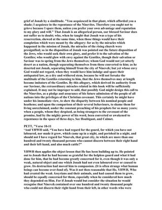 grief of Jonah by a similitude. "You acquiesced in that plant, which afforded you a
shade; I acquiesce in the repentance of the inevites. Therefore you ought not to
grieve because I spare them, unless you prefer your own advantage and reputation
to my glory and will." That Jonah is an allegorical person, our blessed Saviour does
not suffer us to doubt; who, when he taught that Jonah was a type of his
resurrection, shewed at the same time, when those things would have their
completion which were meant by the allegory: for as by the miracles which
happened in the mission of Jonah, the miracles of the rising church were
presignified; so in the disposition of Jonah was pointed out the future disposition of
the Jews, who would seek their own glory, and prefer it to the salvation of the
Gentiles; who would glow with envy against the Gentiles, though their salvation or
Saviour was to spring from the Jews themselves; whom God would not yet utterly
desert as a nation, though separating themselves from those converted to him; as he
deserted not Jonah, separating himself from the city of ineveh; but yet whose envy
God would not regard, when they would have him indulge and spare their
antiquated law, as a dry and withered stem, because he will not forsake the
multitude of the Gentiles returning to him, that the Jews themselves may at length
become imitators of the Gentiles. By this allegory, which derived its authority from
our Saviour, the extraordinary miracles related in this book will be sufficiently
explained. It may not be improper to add, that possibly God might design this call to
the inevites, as a pledge and assurance of his future admission of the people of all
nations into the privileges of the Christian covenant. This certainly he might have
under his immediate view, to shew the disparity between his nominal people and
heathens; and upon the comparison of their several behaviours, to shame them for
living unreclaimed, under the constant preaching of his prophets for so many years;
when a people, whom they despised, as being strangers to the covenant of the
promise, had by the mighty power of his word, been converted or awakened to
repentance in the space of three days. See Houbigant, and Calmet.
PETT, "Verse 10-11
‘And YHWH said, “You have had regard for the gourd, for which you have not
laboured, nor made it grow, which came up in a night, and perished in a night, and
should not I have regard for ineveh, that great city, in which are more than one
hundred and twenty thousand persons who cannot discern between their right hand
and their left hand, and also much cattle?”
YHWH then applies the object lesson that He has been building up to. He pointed
out to Jonah that he had become so grateful for the helpless gourd and what it had
done for him, that he had become greatly concerned for it, even though it was only a
weak, natural object and one which Jonah had not even laboured over or caused to
grow. Its destruction had moved him to compassion. (It is often strange what human
beings can become over-fond of). Was it not then reasonable that He, YHWH, Who
had created the weak Assyrians and their animals, and had caused them to grow,
should be equally concerned for them, especially when he considered how much
they depended on Him. For if Jonah would but consider the situation he would
recognise that ineveh contained over one hundred and twenty thousand people
who could not discern their right hand from their left, in other words who were
 