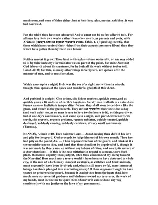 mushroom, and none of thine either, but as lent thee; Alas, master, said they, it was
but borrowed.
For the which thou hast not laboured] And so canst not be so fast affected to it. For
all men love their own works rather than other men’s, as parents and poets, saith
Aristotle ( ‫בץפשם‬ ‫וסדב‬ ‫פב‬ ‫לבככןם‬ ‫בדבנשףי‬ ‫.נבםפוע‬ Ethic. 1, 4); proving thereby, that
those which have received their riches from their parents are more liberal than they
which have gotten them by their own labour.
either madest it grow] Thou hast neither planted nor watered it, or any way added
to it, by thine industry; for that also was no part of thy pains, but mine. ot that
God laboureth about his creatures, for he doth all his work without tool or toil,
Isaiah 40:28; but this, as many other things in Scripture, are spoken after the
manner of men, and so must be taken.
Which came up in a night] Heb. was the son of a night, not without a miracle;
though Pliny speaks of the quick and wonderful growth of this shrub.
And perished in a night] Cito oriens, cito itidem moriens, quickly come, and as
quickly gone; a fit emblem of earth’s happiness. Surely man walketh in a vain show;
foenea quadam faelicitate temporaliter florens: they shall soon be cut down like the
grass, and wither as the green herb. They are but ‫;חלוסןגיןי‬ their life is but a day
(and such a day too, as no man is sure to have twelve hours to it), as this gourd was
but of one day’s continuance, as it came up in a night, so it perished the next; cito
crevit, cito decrevit, repente prolatus, repente sublatus, quickly created, quickly
destroyed, suddenly coming, suddenly cut down, of very small continuance
(Tarnov.).
BE SO , "Jonah 4:10. Then said the Lord — Jonah having thus showed his love
and pity for the gourd, God proceeds to judge him out of his own mouth; Thou hast
had pity on the gourd, &c. — Thou deplorest the loss of the gourd, and thinkest it a
severe misfortune to thee, and hard that thou shouldest be deprived of it, though it
was not made by thee, came up without any labour of thine, and was by its nature of
a short duration: — if this is the case with thee in regard to a mean, short-lived
plant, think how unjustly thou judgest, when thou condemnest my mercy toward
the inevites! How much more severe would it have been to have destroyed a whole
city, in the ruin of which many innocent creatures, as children and brute animals,
must necessarily have been involved; and, what is still more awful, many immortal
beings have been plunged into everlasting misery! If thou supposest I ought to have
spared or preserved the gourd, because it shaded thee from the heat; think how
much more my essential goodness and kindness toward my creatures, the work of
my hands, must incline me to spare them whenever it can be done any way
consistently with my justice or the laws of my government.
 