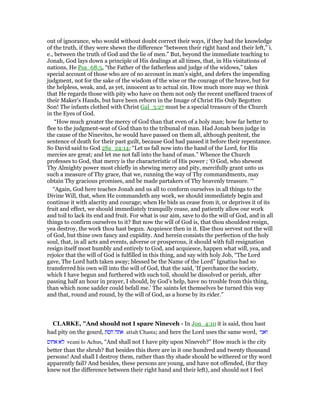 out of ignorance, who would without doubt correct their ways, if they had the knowledge
of the truth, if they were shewn the difference “between their right hand and their left,” i.
e., between the truth of God and the lie of men.” But, beyond the immediate teaching to
Jonah, God lays down a principle of His dealings at all times, that, in His visitations of
nations, He Psa_68:5, “the Father of the fatherless and judge of the widows,” takes
special account of those who are of no account in man’s sight, and defers the impending
judgment, not for the sake of the wisdom of the wise or the courage of the brave, but for
the helpless, weak, and, as yet, innocent as to actual sin. How much more may we think
that He regards those with pity who have on them not only the recent uneffaced traces of
their Maker’s Hands, but have been reborn in the Image of Christ His Only Begotten
Son! The infants clothed with Christ Gal_3:27 must be a special treasure of the Church
in the Eyes of God.
“How much greater the mercy of God than that even of a holy man; how far better to
flee to the judgment-seat of God than to the tribunal of man. Had Jonah been judge in
the cause of the Ninevites, he would have passed on them all, although penitent, the
sentence of death for their past guilt, because God had passed it before their repentance.
So David said to God 2Sa_24:14; “Let us fall now into the hand of the Lord, for His
mercies are great; and let me not fall into the hand of man.” Whence the Church
professes to God, that mercy is the characteristic of His power ; ‘O God, who shewest
Thy Almighty power most chiefly in shewing mercy and pity, mercifully grant unto us
such a measure of Thy grace, that we, running the way of Thy commandments, may
obtain Thy gracious promises, and be made partakers of Thy heavenly treasure. ‘“
“Again, God here teaches Jonah and us all to conform ourselves in all things to the
Divine Will, that, when He commandeth any work, we should immediately begin and
continue it with alacrity and courage; when He bids us cease from it, or deprives it of its
fruit and effect, we should immediately tranquilly cease, and patiently allow our work
and toil to lack its end and fruit. For what is our aim, save to do the will of God, and in all
things to confirm ourselves to it? But now the will of God is, that thou shouldest resign,
yea destroy, the work thou hast begun. Acquiesce then in it. Else thou servest not the will
of God, but thine own fancy and cupidity. And herein consists the perfection of the holy
soul, that, in all acts and events, adverse or prosperous, it should with full resignation
resign itself most humbly and entirely to God, and acquiesce, happen what will, yea, and
rejoice that the will of God is fulfilled in this thing, and say with holy Job, “The Lord
gave, The Lord hath taken away; blessed be the Name of the Lord” Ignatius had so
transferred his own will into the will of God, that the said, ‘If perchance the society,
which I have begun and furthered with such toil, should be dissolved or perish, after
passing half an hour in prayer, I should, by God’s help, have no trouble from this thing,
than which none sadder could befall me.’ The saints let themselves be turned this way
and that, round and round, by the will of God, as a horse by its rider.”
CLARKE, "And should not I spare Nineveh - In Jon_4:10 it is said, thou hast
had pity on the gourd, ‫חסת‬ ‫אתה‬ attah Chasta; and here the Lord uses the same word, ‫ואני‬
‫אחוס‬ ‫לא‬ veani lo Achus, “And shall not I have pity upon Nineveh?” How much is the city
better than the shrub? But besides this there are in it one hundred and twenty thousand
persons! And shall I destroy them, rather than thy shade should be withered or thy word
apparently fail? And besides, these persons are young, and have not offended, (for they
knew not the difference between their right hand and their left), and should not I feel
 