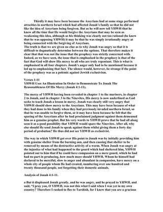 · Thirdly it may have been because the Assyrians had at some stage performed
atrocities in northern Israel which had affected Jonah’s family so that he did not
like the idea of Assyrians being forgiven. But as he will now tell YHWH that he
knew all the time that He would forgive the Assyrians that may be seen as
weakening this idea, although as his thinking was clearly not too rational (he knew
that he was opposing YHWH) it may be that he was simply irrationally angry at
being connected with the forgiving of Assyrians.
The truth is that we are given no clue as to why Jonah was angry so that it is
difficult to dogmatically determine between the options. That therefore makes it
clear that that was not the issue that the prophecy was strictly concerned with.
Indeed, as we have seen, the issue that is emphasised in the prophecy is that of the
fact that God will show His mercy to all who are truly repentant. This is what is
emphasised in all four chapters. Jonah’s anger only had to be mentioned because it
led up to emphasising that fact. The silence would, however, be strange if the point
of the prophecy was as a polemic against Jewish exclusivism.
Verses 1-11
YHWH Uses An Illustration In Order to Demonstrate To Jonah The
Reasonableness Of His Mercy (Jonah 4:1-11).
The mercy of YHWH having been revealed in chapter 1 to the mariners, in chapter
2 to Jonah, and in chapter 3 to the inevites, His mercy is now underlined as God
seeks to teach Jonah a lesson in mercy. Jonah was clearly still very angry that
YHWH should show mercy to the Assyrians. This may have been because of what
they had done to his family when they had previously invaded northern Israel, so
that he was unable to forgive them, or it may have been because he felt that the
sparing of the Assyrians after he had proclaimed judgment against them demeaned
him as a genuine prophet. But his very words to YHWH prove that he had all along
seen it as a good possibility that YHWH would spare the inevites. After all, why
else should He send Jonah to speak against them whilst giving them a forty day
period of probation? He thus did not see YHWH as exclusivist.
The way in which YHWH got over His point to Jonah was by initially providing him
with genuine shelter from the burning sun, and then causing that shelter to be
removed by means of the destructive activity of a worm. When Jonah was angry at
the injustice of what had happened to the gourd which had sheltered him, YHWH
pointed out to him that if he could have compassion on a mere gourd, which he had
had no part in producing, how much more should YHWH, Whom he himself had
declared to be merciful, slow to anger and abundant in compassion, have mercy on a
whole city of people whom He had created, numbering over one hundred and
twenty thousand people, not forgetting their domestic animals.
Analysis of Jonah 4:1-11.
a But it displeased Jonah greatly, and he was angry, and he prayed to YHWH, and
said, “I pray you, O YHWH, was not this what I said when I was yet in my own
country? Therefore I rushed to flee to Tarshish, for I knew that you are a gracious
 