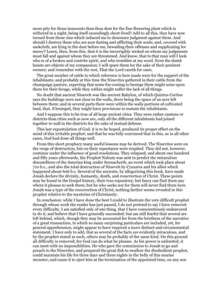 more pity for those innocents than thou dost for the fine flowering plant which is
withered in a night, being itself exceedingly short-lived? Add to all this, they have now
turned from those sins which induced me to denounce judgment against them. And
should I destroy them who are now fasting and afflicting their souls; and, covered with
sackcloth, are lying in the dust before me, bewailing their offenses and supplicating for
mercy? Learn, then, from this, that it is the incorrigibly wicked on whom my judgments
must fall and against whom they are threatened. And know, that to that man will I look
who is of a broken and contrite spirit, and who trembles at my word. Even the dumb
beasts are objects of my compassion; I will spare them for the sake of their penitent
owners; and remember with the rest, That the Lord careth for oxen.
The great number of cattle to which reference is here made were for the support of the
inhabitants; and probably at this time the Ninevites gathered in their cattle from the
champaign pasture, expecting that some foe coming to besiege them might seize upon
them for their forage, while they within might suffer the lack of all things.
No doubt that ancient Nineveh was like ancient Babylon, of which Quintus Curtius
says the buildings were not close to the walls, there being the space of an acre left
between them; and in several parts there were within the walls portions of cultivated
land, that, if besieged, they might have provisions to sustain the inhabitants.
And I suppose this to be true of all large ancient cities. They were rather cantons or
districts than cities such as now are, only all the different inhabitants had joined
together to wall in the districts for the sake of mutual defense.
This last expostulation of God, it is to be hoped, produced its proper effect on the
mind of this irritable prophet; and that he was fully convinced that in this, as in all other
cases, God had done all things well.
From this short prophecy many useful lessons may be derived. The Ninevites were on
the verge of destruction, but on their repentance were respited. They did not, however,
continue under the influence of good resolutions. They relapsed, and about one hundred
and fifty years afterwards, the Prophet Nahum was sent to predict the miraculous
discomfiture of the Assyrian king under Sennacherib, an event which took place about
710 b.c., and also the total destruction of Nineveh by Cyaxares and his allies which
happened about 606 b.c. Several of the ancients, by allegorizing this book, have made
Jonah declare the divinity, humanity, death, and resurrection of Christ. These points
may be found in the Gospel history, their true repository; but fancy can find them any
where it pleases to seek them; but he who seeks not for them will never find them here.
Jonah was a type of the resurrection of Christ; nothing farther seems revealed in this
prophet relative to the mysteries of Christianity.
In conclusion: while I have done the best I could to illustrate the very difficult prophet
through whose work the reader has just passed, I do not pretend to say I have removed
every difficulty. I am satisfied only of one thing, that I have conscientiously endeavored
to do it, and believe that I have generally succeeded; but am still fearful that several are
left behind, which, though they may be accounted for from the briefness of the narrative
of a great transaction, in which so many surprising particulars are included, yet, for
general apprehension, might appear to have required a more distinct and circumstantial
statement. I have only to add, that as several of the facts are evidently miraculous, and
by the prophet stated as such, others may be probably of the same kind. On this ground
all difficulty is removed; for God can do what he pleases. As his power is unlimited, it
can meet with no impossibilities. He who gave the commission to Jonah to go and
preach to the Ninevites, and prepared the great fish to swallow the disobedient prophet,
could maintain his life for three days and three nights in the belly of this marine
monster; and cause it to eject him at the termination of the appointed time, on any sea-
 