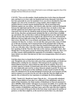 children. The abruptness of the close of the book is more strikingly suggestive than if the
thought had been followed out in detail.
CALVI , " ow as to the number, Jonah mentions here twelve times ten thousand
men, and that is as we have said, one hundred and twenty thousand. God shows
here how paternally he cares for mankind. Every one of us is cherished by him with
singular care: but yet he records here a large number, that it might be more
manifest that he so much regards mankind that he will not inconsiderately
fulminate against any one nation. And what he adds, that they could not distinguish
between the right hand and the left, is to be referred, I have no doubt, to their age;
and this opinion has been almost universally received. Some one, however has
expressed a fear lest the city should be made too large by allowing such a number of
men: he has, therefore, promiscuously included the old, as well as those of middle
age and infants. He says that these could not distinguish between the right hand and
the left, because they had not been taught in the school of God, nor understood the
difference between right and wrong; for the unbelieving, as we know, went astray in
their errors. But this view is too strained; and besides, there is no reason for this
comment; for that city, we know, was not only like some great cities, many of which
are at this day in Europe, but it surpassed most of the principal cities at this day.
We know that in Paris there are more than four hundred thousand souls: the same
is the case with other cities. I therefore reject this comment, as though Jonah was
here speaking of all the inevites. But God, on the contrary, intended to show, that
though there was the justest reason for destroying entirely the whole city, there were
yet other reasons which justified the suspension of so dreadful a vengeance; for
many infants were there who had not, by their own transgressions, deserved such a
destruction.
God then shows here to Jonah that he had been carried away by his own merciless
zeal. Though his zeal, as it has been said, arose from a good principle, yet Jonah was
influenced by a feeling far too vehement. This God proved, by sparing so many
infants hitherto innocent. And to infants he adds the brute animals. Oxen were
certainly superior to shrubs. If Jonah justly grieved for one withering shrub, it was
far more deplorable and cruel for so many innocent animals to perish. We hence see
how apposite are all the parts of this similitude, to make Jonah to loathe his folly,
and to be ashamed of it; for he had attempted to frustrate the secret purpose of God,
and in a manner to overrule it by his own will, so that the inevites might not be
spared, who yet labored by true repentance to anticipate the divine judgment.
COKE, "Jonah 4:11. Should not I spare ineveh, &c.— It is generally calculated,
that the young children of any place are a fifth part of the inhabitants; and, if we
admit of that calculation, the whole number of inhabitants in ineveh amounted to
above 600,000; which number will appear by no means incredible, if we consider the
dimensions of the city, as given chap. Jonah 3:3. So large a city might easily contain
such a number of inhabitants, and many more; and at the same time there might be,
as there are in most of the great cities in the East, large vacant spaces for gardens or
pastures; so that there might be, as the sacred text asserts there was, also much
 