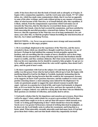 cattle. It has been observed, that the book of Jonah ends as abruptly as it begins. It
begins with a conjunction copulative, And the word came unto Jonah, ‫ויהי‬ ‫דבר‬ vaihei
debar, &c. which has made some commentators think, that it was but an appendix
to some of his other writings: and it ends without giving us any manner of account,
either of what became of the inevites, or of Jonah himself, after this expedition. It
is likely, indeed, from the compassionate expressions which God makes use of
towards the inevites, that for this time he reversed their doom; and it is not
improbable that Jonah, when he had executed his commission, and been satisfied by
God concerning his merciful procedure, returned into Judaea. We may presume,
however, that the repentance of the inevites was of no long continuance; for, not
many years after this, we find the prophet ahum foretelling the total destruction of
that city. See Calmet and Bishop ewton.
REFLECTIO S.—1st, ever was perverseness more strange and unaccountable
than here appears in this angry prophet.
1. He is exceedingly displeased at the repentance of the inevites, and the mercy
extended to them, which one should have thought would have been the very joy of
his heart. Perhaps he had imbibed the common Jewish prejudice against the
heathen, and was unwilling that the crumbs of mercy should be cast to these dogs.
Probably also he esteemed this a deep reflection upon Israel, that heathens should
repent so readily, and they continue obdurate. But what seems most to have touched
him was his own reputation, lest he should be counted a false prophet. So apt are we
to be selfish, and more concerned about the vain world's opinion, than about God's
glory, and the good of men's souls.
2. He dares expostulate with God on the subject. It is said that he prayed; but very
unlike was this prayer from what he had so lately offered up to God. He begins with
justifying himself to God for his flight to Tarshish, insolently insinuating that he
was then in the right, having foreseen that this would be the consequence, because,
as he suggests, he knew God's gracious character, and his readiness to receive and
pardon returning sinners: a most amazing cause indeed for his displeasure! So
ready are passionate people to suggest the most absurd reasons to justify their
anger. And now in a passion he is tired of life, and wants God instantly to dispatch
him, as if it was better for him to die than to live, and bear the reproach of a false
prophet: a temper, indeed, very unfit for a dying man: but those who are blinded by
their passions are destitute of reflection, and usually deaf to advice.
3. God justly rebukes him for his impatience and causeless perverseness. Doest thou
well to be angry? what a mild rebuke for so great a provocation! If God be thus
gentle, much more ought we to be so, and use that soft answer which turneth away
wrath: or is doing good displeasing to thee? which should have been his delight.
Surely never was greater forbearance; instead of striking him dead in judgment, as
he deserved, the Lord kindly seeks to soften his resentment, and bring him to a
better mind. What miserable, eternally miserable souls had many been, if God had
given them their wishes, and sent that death which they impatiently invoked!
 