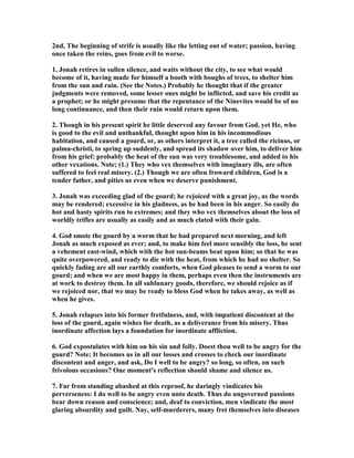 2nd, The beginning of strife is usually like the letting out of water; passion, having
once taken the reins, goes from evil to worse.
1. Jonah retires in sullen silence, and waits without the city, to see what would
become of it, having made for himself a booth with boughs of trees, to shelter him
from the sun and rain. (See the otes.) Probably he thought that if the greater
judgments were removed, some lesser ones might be inflicted, and save his credit as
a prophet; or he might presume that the repentance of the inevites would be of no
long continuance, and then their ruin would return upon them.
2. Though in his present spirit he little deserved any favour from God, yet He, who
is good to the evil and unthankful, thought upon him in his incommodious
habitation, and caused a gourd, or, as others interpret it, a tree called the ricinus, or
palma-christi, to spring up suddenly, and spread its shadow over him, to deliver him
from his grief: probably the heat of the sun was very troublesome, and added to his
other vexations. ote; (1.) They who vex themselves with imaginary ills, are often
suffered to feel real misery. (2.) Though we are often froward children, God is a
tender father, and pities us even when we deserve punishment.
3. Jonah was exceeding glad of the gourd; he rejoiced with a great joy, as the words
may be rendered; excessive in his gladness, as he had been in his anger. So easily do
hot and hasty spirits run to extremes; and they who vex themselves about the loss of
worldly trifles are usually as easily and as much elated with their gain.
4. God smote the gourd by a worm that he had prepared next morning, and left
Jonah as much exposed as ever; and, to make him feel more sensibly the loss, he sent
a vehement east-wind, which with the hot sun-beams beat upon him; so that he was
quite overpowered, and ready to die with the heat, from which he had no shelter. So
quickly fading are all our earthly comforts, when God pleases to send a worm to our
gourd; and when we are most happy in them, perhaps even then the instruments are
at work to destroy them. In all sublunary goods, therefore, we should rejoice as if
we rejoiced nor, that we may be ready to bless God when he takes away, as well as
when he gives.
5. Jonah relapses into his former fretfulness, and, with impatient discontent at the
loss of the gourd, again wishes for death, as a deliverance from his misery. Thus
inordinate affection lays a foundation for inordinate affliction.
6. God expostulates with him on his sin and folly. Doest thou well to be angry for the
gourd? ote; It becomes us in all our losses and crosses to check our inordinate
discontent and anger, and ask, Do I well to be angry? so long, so often, on such
frivolous occasions? One moment's reflection should shame and silence us.
7. Far from standing abashed at this reproof, he daringly vindicates his
perverseness: I do well to be angry even unto death. Thus do ungoverned passions
bear down reason and conscience; and, deaf to conviction, men vindicate the most
glaring absurdity and guilt. ay, self-murderers, many fret themselves into diseases
 