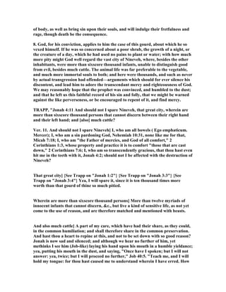 of body, as well as bring sin upon their souls, and will indulge their fretfulness and
rage, though death be the consequence.
8. God, for his conviction, applies to him the case of this gourd, about which he so
vexed himself. If he was so concerned about a poor shrub, the growth of a night, or
the creature of a day, which he had used no pains to plant or water; with how much
more pity might God well regard the vast city of ineveh, where, besides the other
inhabitants, were more than sixscore thousand infants, unable to distinguish good
from evil, besides much cattle. The animal life was far preferable to the vegetable,
and much more immortal souls to both; and here were thousands, and such as never
by actual transgression had offended—arguments which should for ever silence his
discontent, and lead him to adore the transcendant mercy and righteousness of God.
We may reasonably hope that the prophet was convinced, and humbled to the dust;
and that he left us this faithful record of his sin and folly, that we might be warned
against the like perverseness, or be encouraged to repent of it, and find mercy.
TRAPP, "Jonah 4:11 And should not I spare ineveh, that great city, wherein are
more than sixscore thousand persons that cannot discern between their right hand
and their left hand; and [also] much cattle?
Ver. 11. And should not I spare ineveh] I, who am all bowels ( Ego emphaticum.
Mercer); I, who am a sin pardoning God, ehemiah 10:31, none like me for that,
Micah 7:18; I, who am "the Father of mercies, and God of all comfort," 2
Corinthians 1:3, whose property and practice it is to comfort "those that are cast
down," 2 Corinthians 7:6; I, who am so transcendently gracious, that thou hast even
hit me in the teeth with it, Jonah 4:2; should not I be affected with the destruction of
ineveh?
That great city] {See Trapp on "Jonah 1:2"} {See Trapp on "Jonah 3:3"} {See
Trapp on "Jonah 3:4"} Yea, I will spare it, since it is ten thousand times more
worth than that gourd of thine so much pitied.
Wherein are more than sixscore thousand persons] More than twelve myriads of
innocent infants that cannot discern, &c., but live a kind of sensitive life, as not yet
come to the use of reason, and are therefore matched and mentioned with beasts.
And also much cattle] A part of my care, which have had their share, as they could,
in the common humiliation; and shall therefore share in the common preservation.
And hast thou a heart to repine at this, and not to be set down with so good reason?
Jonah is now sad and silenced; and although we hear no further of him, yet
methinks I see him (Job-like) laying his hand upon his mouth in a humble yieldance;
yea, putting his mouth in the dust, and saying, "Once have I spoken; but I will not
answer: yea, twice; but I will proceed no further," Job 40:5. "Teach me, and I will
hold my tongue: for thou hast caused me to understand wherein I have erred. How
 