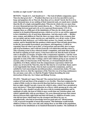 forcible are right words!" Job 6:24-25.
BE SO , "Jonah 4:11. And should not I — The God of infinite compassion; spare
ineveh, that great city? — Wouldest thou have me to be less merciful to such a
large and populous city as ineveh, than thou art to a shrub? Surely the lives of so
many thousand men, to say nothing of their immortal souls, are much more valuable
than the life of a single contemptible plant. Wherein (in which city) are more than
six-score thousand persons that cannot discern, &c. — That is, infants, who have no
knowledge between good and evil, as it is expressed Deuteronomy 1:39. If we
compute these as a fifth part of the inhabitants of ineveh, the whole sum will
amount to six hundred thousand persons, which are as few as can well be supposed
to have inhabited a city of such large dimensions. And also much cattle — Besides
men, women, and children in ineveh, there are many other of my creatures that
are not sinful, and my tender mercies are, and shall be, over all my works. If thou
wouldest be their destroyer, yet I will be their saviour. Go, Jonah, rest thyself
content, and be thankful that the goodness which spared ineveh hath spared thee,
in this thy inexcusable frowardness, peevishness, and impatience. I will be to
repenting ineveh what I am to thee, a God gracious and merciful, slow to anger
and of great kindness, and I will turn from the evil which thou and they deserve.
This reasoning seems to have silenced Jonah’s complaints, and made him sensible of
his fault in repining at God’s mercy. It has been observed, that the book of Jonah
ends as abruptly as it begins. It begins with a conjunction copulative, And the word
came unto Jonah, &c., which has made some commentators think that it was but an
appendix to some of his other writings: and it ends without giving us any manner of
account, either of what became of the inevites, or of Jonah himself after this
expedition. It is likely, indeed, from the compassionate expressions which God
makes use of toward the inevites, that for this time he reversed their doom; and it
is not improbable that Jonah, when he had executed his commission, and been
satisfied by God concerning his merciful procedure, returned into Judea. We may
presume, however, that the repentance of the inevites was of no long continuance;
for, not many years after, we find the Prophet ahum foretelling the total
destruction of that city. See Calmet and Bishop ewton.
PULPIT, "Should not I spare inevah? The contrast between the feeling and
conduct of God and those of the prophet is very forcible. Thou hast compassion for
a plant of little worth, in whose growth thou hast had no concern, to which thou
hast no right; should I not pity a great city which is mine, which I have permitted to
grow into power? Thou hast compassion on a flower which sprang up in a day and
withered in a day; should I not pity this town with its teeming population and its
multitude of cattle, the least of which is more worth than any senseless plant, and
which I uphold daily with my providence? Six score thousand persons that cannot
discern between their right hand and their left hand; i.e. children of tender years,
who did not know which hand was the strongest and fittest for use; or,
metaphorically, who had no knowledge between good and evil" (Deuteronomy
1:39), at present incapable of moral discernment. This limitation would include
children of three or four years old; and, taking these as one-fifth of the population,
we should set the inhabitants at six hundred thousand in number. The multitude of
 