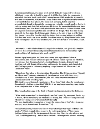 these innocent children, who must needs perish if the city were destroyed, is an
additional reason why it should be spared. A still further claim for compassion is
appended. And also much cattle. God's mercy is over all his works; he preserveth
man and beast (Psalms 36:6; Psalms 145:9), and as man is superior to other animals,
so are cattle better than plants. The book ends abruptly, but its object is
accomplished. Jonah is silenced; he can make no reply; he can only confess that he is
entirely wrong, and that God is righteous. He learns the lesson that God would have
all men saved, and that that narrow-mindedness which would exclude heathen from
his kingdom is displeasing to him and alien from his design. "For thou hast mercy
upon all; for thou canst do all things, and winkest at the sins of men in order that
they should repent. For thou lovest all the things that are, and abhorrest nothing
that thou hast made; for never wouldst thou have made anything if thou hadst hated
it But thou sparest all; for they are thine, O Lord, thou Lover of souls" (Wis. 11:23,
etc).
COFFMA , ""And should not I have regard for ineveh, that great city, wherein
are more than sixscore thousand persons that cannot discern between their right
hand and their left hand; and also much cattle?"
Jonah's reply is not given. He could make none. The logic of the Father is
unassailable, and Jonah's selfish and peevish attitude stands exposed for what it is.
How strange that this remarkable book should come to such a dramatic and
shocking end, with Jonah still standing on his under lip, pouting and dissatisfied
with God's purpose of redeeming anybody except him and his fellow Jews! As
Dummelow wrote:
"There is no finer close in literature than this ending. The Divine question, "Should
not I have pity?" remains unanswered. Its echoes are heard still above every
crowded haunt of men. Above the stir, and din, and wickedness the Infinite
Compassion is still brooding."[23]
This book began with Jonah running away from God; "And when the book is over,
Jonah is still rebelling against God."[24] He is not any longer running away, but he
is far away from him in mind and spirit.
The evangelical message of the Book of Jonah was thus summarized by Robinson:
"What shall we say then? Is there injustice on God's part? By no means! For he says
to Moses, "I will have mercy on whom I have mercy, and I will have compassion on
whom I have compassion" (Romans 9:14,15)."[25]
" o man has the right to question or resent the outpouring of God's love in saving
man, any man, from sin and destruction."[26]
"Sixscore thousand persons who cannot discern between their right and their left
hand ..." Efforts to apply these words to the entire population of ineveh are
fruitless, being usually for the purpose of showing that ineveh, after all, was not
"that exceeding great city" which Jonah called it. The simple and obvious meaning
 