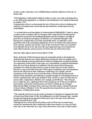 of these words is that there were 120,000 infants and little children in ineveh. As
Deane said:
"This limitation would include children of three or four years old; and taking these
as one fifth of the population, we should set the inhabitants at six hundred thousand
in number."[27]
Commentators who try to downgrade the size of ineveh in order to challenge the
authority of Scripture have been silenced and refuted by certain discoveries by
archeologists.
"A recently-discovered inscription of Ashurnasirpal II (883-859 B.C.) (that is, about
a century prior to Jonah), tells of a banquet with a total of 69,574 invited guests!
Taking into account the surrounding population and the foreigners, the figures
given here in Jonah do not appear as fantastic as is sometimes thought."[28]
Having now examined the text of this remarkable book, we shall take a more
particular look at the astounding significance of it as revealed in the typical nature
of its contents. Jonah is not merely a type of the Lord Jesus Christ, as revealed by
Jesus himself; but he is far and away the most important type to be found in the
entire Old Testament, and not merely of Christ, but also of the first Israel.
JO AH; THE GREAT OLD TESTAME T TYPE
Many of the lists of Old Testament types do not include Jonah at all, despite the
truth that this book has the unique distinction of being the only one singled out by
the Christ himself as having material in it which he designated as typical of himself.
An exploration of this truth reveals some very extraordinary scriptural information.
Since the Lord Jesus himself was typified by the first Israel, there being many
particulars in which the old Israel was a type of Christ the true Israel, Jonah is
therefore a type of the Old Israel also. This typical resemblance and correspondence
between the old Israel in their wilderness wanderings, for example, and the
experiences of the church of our Lord (the body or Christ) during this present
period of their probation and suffering, is usually thought of as pertaining merely to
Christ's spiritual body, but it also includes Christ. Israel as a type of Christ may be
seen in other comparisons. Matthew, for example, quoted Hosea, "Out of Egypt
have I called my son," applying it first to the coming up out of slavery in Egypt by
the Israelites, and in the second instance to Christ's coming up out of Egypt,
following the flight of Joseph, Mary and Jesus into that country, during the period
of Jesus' infancy (Matthew 2:15). The apostolic church pointed out many of such
similarities. As Richardson noted:
"The apostolic church saw in the action of Joseph of Arimathea in begging the body
of Jesus from Pilate (John 19:38), the fulfillment of an Old Testament type. Another
Joseph had begged the permission of Pharaoh to bury the body of the old Israel
(Jacob) (Genesis 50:4-6)."[29]
Although the fact of the old Israel's being a type of Christ may be much more
extensively documented, this is sufficient to show that whatever is a type of Christ
must also, at the same time, be a type of the old Israel as well; and we shall explore
 