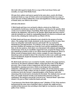 this truth with regard to Jonah, first as a type of the Lord Jesus Christ, and
secondly, as a type of the fleshly Israel.
Of some forty authors and sources quoted in the notes above, nearly all of them
mentioned Jonah as a type of Christ, and several mentioned that he was a type of
Israel; but none of them outlined the extent and magnificence of this typical import
of Jonah, hence, our efforts to do so here.
JO AH A D JESUS
I. Both Jonah and Jesus were on board a ship in a storm at sea. Both were
surrounded by fearful men, Jonah by the mariners, and Jesus by the apostles. Both
vessels were in eminent danger of perishing. Both Jonah and Jesus were awakened,
Jonah by the shipmaster, and Jesus by the apostles. Both Jonah and Jesus acted to
calm the turbulent sea, Jonah by commanding himself to be thrown overboard, and
Jesus by fiat, rebuking the wind and the sea (Mark 4:35-41).
II. Both Jonah and Jesus gave themselves up to death for the purpose of saving
others. The analogy fails to hold, absolutely, in the characters of the two men, since
Jesus was altogether and totally innocent, and Jonah's life was marked by
disobediences and imperfections. evertheless, in the case of Jonah, despite his
previous rebellion, his running away from the Lord, and his repudiation of plain
duty, in the last analysis, when others were threatened with eminent and impending
death because of his sin, he unselfishly stepped forward, accepted the blame, freely
gave himself up to death in order to save them whom he had endangered. Where in
all the records of human deeds is there a better example of a mere man giving
himself up to die on behalf of others? He is therefore in this event a noble type of the
Son of God Himself, despite his humanity having been marred by the common
frailties of all men.
III. Both Jonah and Jesus were executed by Gentiles, Jonah by the pagan mariners,
and Jesus by the platoon of Roman soldiers, acting upon the orders of the Roman
governor. Like so many of these comparisons, this one also is emphasized and
intensified by amazing occurrences which reveal design in the remarkable
similarities. Although both were executed by Gentiles, the Jewish insistence upon
death in each case is fully evident, not only in Jonah's command that he should be
overthrown, but in the Saviour's repeated prophecy of his Passion, and in the
clamoring of the Jewish mob in Jerusalem for his death. The similarity does not end
there, for Gentile elements in both events declared the innocence of the one
condemned. The mariners prayed the Lord not to lay "innocent blood" upon them
(Jonah 1:14), just as Pilate washed his hands and said,
"I am innocent of the blood of this righteous man" (Matthew 27:24). If the mariners
had possessed the same sense of spiritual values as Jonah, they might not have
considered him innocent; but according to their light he was innocent, not being
guilty of any violence.
 