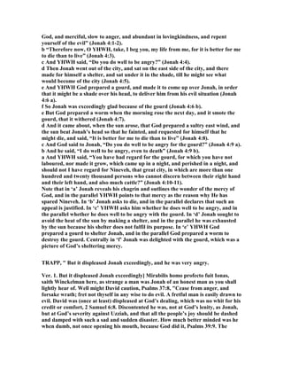 God, and merciful, slow to anger, and abundant in lovingkindness, and repent
yourself of the evil” (Jonah 4:1-2).
b “Therefore now, O YHWH, take, I beg you, my life from me, for it is better for me
to die than to live” (Jonah 4:3).
c And YHWH said, “Do you do well to be angry?” (Jonah 4:4).
d Then Jonah went out of the city, and sat on the east side of the city, and there
made for himself a shelter, and sat under it in the shade, till he might see what
would become of the city (Jonah 4:5).
e And YHWH God prepared a gourd, and made it to come up over Jonah, in order
that it might be a shade over his head, to deliver him from his evil situation (Jonah
4:6 a).
f So Jonah was exceedingly glad because of the gourd (Jonah 4:6 b).
e But God prepared a worm when the morning rose the next day, and it smote the
gourd, that it withered (Jonah 4:7).
d And it came about, when the sun arose, that God prepared a sultry east wind, and
the sun beat Jonah’s head so that he fainted, and requested for himself that he
might die, and said, “It is better for me to die than to live” (Jonah 4:8).
c And God said to Jonah, “Do you do well to be angry for the gourd?” (Jonah 4:9 a).
b And he said, “I do well to be angry, even to death” (Jonah 4:9 b).
a And YHWH said, “You have had regard for the gourd, for which you have not
laboured, nor made it grow, which came up in a night, and perished in a night, and
should not I have regard for ineveh, that great city, in which are more than one
hundred and twenty thousand persons who cannot discern between their right hand
and their left hand, and also much cattle?” (Jonah 4:10-11).
ote that in ‘a’ Jonah reveals his chagrin and outlines the wonder of the mercy of
God, and in the parallel YHWH points to that mercy as the reason why He has
spared ineveh. In ‘b’ Jonah asks to die, and in the parallel declares that such an
appeal is justified. In ‘c’ YHWH asks him whether he does well to be angry, and in
the parallel whether he does well to be angry with the gourd. In ‘d’ Jonah sought to
avoid the heat of the sun by making a shelter, and in the parallel he was exhausted
by the sun because his shelter does not fulfil its purpose. In ‘e’ YHWH God
prepared a gourd to shelter Jonah, and in the parallel God prepared a worm to
destroy the gourd. Centrally in ‘f’ Jonah was delighted with the gourd, which was a
picture of God’s sheltering mercy.
TRAPP, " But it displeased Jonah exceedingly, and he was very angry.
Ver. 1. But it displeased Jonah exceedingly] Mirabilis homo profecto fuit Ionas,
saith Winckelman here, as strange a man was Jonah of an honest man as you shall
lightly hear of. Well might David caution, Psalms 37:8, "Cease from anger, and
forsake wrath; fret not thyself in any wise to do evil. A fretful man is easily drawn to
evil. David was (once at least) displeased at God’s dealing, which was no whit for his
credit or comfort, 2 Samuel 6:8. Discontented he was, not at God’s lenity, as Jonah,
but at God’s severity against Uzziah, and that all the people’s joy should be dashed
and damped with such a sad and sudden disaster. How much better minded was he
when dumb, not once opening his mouth, because God did it, Psalms 39:9. The
 