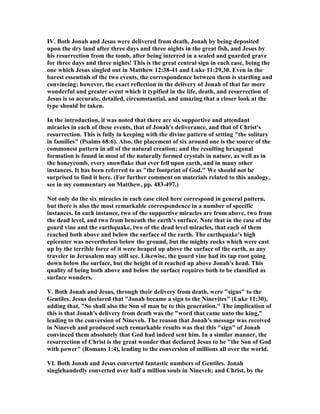 IV. Both Jonah and Jesus were delivered from death, Jonah by being deposited
upon the dry land after three days and three nights in the great fish, and Jesus by
his resurrection from the tomb, after being interred in a sealed and guarded grave
for three days and three nights! This is the great central sign in each case, being the
one which Jesus singled out in Matthew 12:38-41 and Luke 11:29,30. Even in the
barest essentials of the two events, the correspondence between them is startling and
convincing; however, the exact reflection in the delivery of Jonah of that far more
wonderful and greater event which it typified in the life, death, and resurrection of
Jesus is so accurate, detailed, circumstantial, and amazing that a closer look at the
type should be taken.
In the introduction, it was noted that there are six supportive and attendant
miracles in each of these events, that of Jonah's deliverance, and that of Christ's
resurrection. This is fully in keeping with the divine pattern of setting "the solitary
in families" (Psalms 68:6). Also, the placement of six around one is the source of the
commonest pattern in all of the natural creation; and the resulting hexagonal
formation is found in most of the naturally formed crystals in nature, as well as in
the honeycomb, every snowflake that ever fell upon earth, and in many other
instances. It has been referred to as "the footprint of God." We should not be
surprised to find it here. (For further comment on materials related to this analogy,
see in my commentary on Matthew, pp. 483-497.)
ot only do the six miracles in each case cited here correspond in general pattern,
but there is also the most remarkable correspondence in a number of specific
instances. In each instance, two of the supportive miracles are from above, two from
the dead level, and two from beneath the earth's surface. ote that in the case of the
gourd vine and the earthquake, two of the dead level miracles, that each of them
reached both above and below the surface of the earth. The earthquake's high
epicenter was nevertheless below the ground, but the mighty rocks which were cast
up by the terrible force of it were heaped up above the surface of the earth, as any
traveler in Jerusalem may still see. Likewise, the gourd vine had its tap root going
down below the surface, but the height of it reached up above Jonah's head. This
quality of being both above and below the surface requires both to be classified as
surface wonders.
V. Both Jonah and Jesus, through their delivery from death, were "signs" to the
Gentiles. Jesus declared that "Jonah became a sign to the inevites" (Luke 11:30),
adding that, "So shall also the Son of man be to this generation." The implication of
this is that Jonah's delivery from death was the "word that came unto the king,"
leading to the conversion of ineveh. The reason that Jonah's message was received
in ineveh and produced such remarkable results was that this "sign" of Jonah
convinced them absolutely that God had indeed sent him. In a similar manner, the
resurrection of Christ is the great wonder that declared Jesus to be "the Son of God
with power" (Romans 1:4), leading to the conversion of millions all over the world.
VI. Both Jonah and Jesus converted fantastic numbers of Gentiles. Jonah
singlehandedly converted over half a million souls in ineveh; and Christ, by the
 