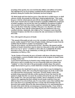 preaching of his apostles, has converted literally millions and millions of Gentiles;
and, although Jews are in no manner excluded from the gospel message, it is
primarily among the Gentiles that Christianity has been accepted.
VII. Both Jonah and Jesus had two graves. Since this fact is so little known, we shall
rehearse, briefly, the grounds for believing it. Isaiah prophesied that, "They made
his grave with the wicked (plural) and with the rich (singular) in his death," (Isaiah
53:9); Jesus' burial in the new tomb of Joseph of Arimathea fulfilled the second part
of Isaiah's prophesy, but not the first; that was fulfilled by the platoon of soldiers
who executed Christ and whose duties would have included the digging of three
graves for the three whom they crucified. That grave was, therefore, one which
"they" made for Jesus with the wicked (plural), the two malefactors who were
crucified with him. Admittedly, this is light on ew Testament events from Old
Testament Scripture, but this is by no means the only such instance in which this
OCCURS.
ow, with regard to the graves of Jonah:
"The mound of Kuyunjik not only covers the vast palace of Sennacherib, but ... the
nearby smaller mound of ebi Yunus (Prophet Jonah), which got its name from the
tradition that the Hebrew prophet was buried there."[30]
ineveh, in its entirety, was destroyed in 612 B.C., therefore, this mound, and the
tradition of Jonah's burial there must be dated at a time prior to that; and, although
there is no way to "prove" a tradition as old as this one, it admittedly fits all the
facts that we have. (See in my commentary on John, pp. 421-423 and in my
commentary on Mark, p. 336.)
"In the Vicinity of azareth, the grave of Jonah is still shown, this place being near
to Gath-Hepher, a town in Zebulun which is given in the Scripture as Jonah's home
(2 Kings 14:15)."[31]
A great deal of material may be found in some writings about one or the other of
these graves, and we certainly have no way of knowing which one of them is the
"original," or where the body of the great prophet actually sleeps. Our point is
simply that he had two graves, a truth which there is hardly any basis for denying.
As to the reason why Jonah had two graves, we pray that we may be indulged in a
little speculation. Jonah, after converting the largest pagan city in the world would
ever afterward have been persona "non grata" in Israel, Jonah's wish to die
probably being connected with this certain rejection in Israel. Our basis for this
opinion is simply that this was surely the reaction of Israel in the case of the apostle
Paul, another Jew, who converted many Gentiles. There is absolutely no reason
whatever for supposing that their attitude toward Jonah would have been any
different than it was toward Paul; and, if we may believe some of the traditions that
have come down to us regarding Paul, how even his wife deserted him, how the
hierarchy had a public funeral for him, disowned him for ever, and hounded him to
the ends of the earth with the avowed purpose of murdering him - if any of this is
true (and certainly, some of it is true, being related in the ew Testament), it is not
 