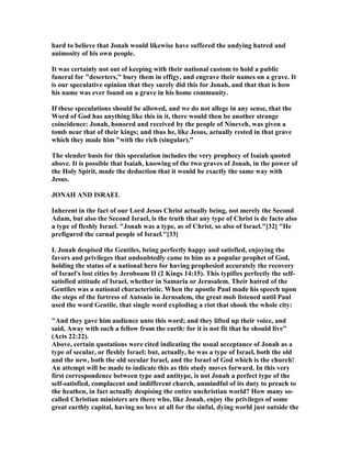 hard to believe that Jonah would likewise have suffered the undying hatred and
animosity of his own people.
It was certainly not out of keeping with their national custom to hold a public
funeral for "deserters," bury them in effigy, and engrave their names on a grave. It
is our speculative opinion that they surely did this for Jonah, and that that is how
his name was ever found on a grave in his home community.
If these speculations should be allowed, and we do not allege in any sense, that the
Word of God has anything like this in it, there would then be another strange
coincidence: Jonah, honored and received by the people of ineveh, was given a
tomb near that of their kings; and thus he, like Jesus, actually rested in that grave
which they made him "with the rich (singular)."
The slender basis for this speculation includes the very prophecy of Isaiah quoted
above. It is possible that Isaiah, knowing of the two graves of Jonah, in the power of
the Holy Spirit, made the deduction that it would be exactly the same way with
Jesus.
JO AH A D ISRAEL
Inherent in the fact of our Lord Jesus Christ actually being, not merely the Second
Adam, but also the Second Israel, is the truth that any type of Christ is de facto also
a type of fleshly Israel. "Jonah was a type, as of Christ, so also of Israel."[32] "He
prefigured the carnal people of Israel."[33]
I. Jonah despised the Gentiles, being perfectly happy and satisfied, enjoying the
favors and privileges that undoubtedly came to him as a popular prophet of God,
holding the status of a national hero for having prophesied accurately the recovery
of Israel's lost cities by Jeroboam II (2 Kings 14:15). This typifies perfectly the self-
satisfied attitude of Israel, whether in Samaria or Jerusalem. Their hatred of the
Gentiles was a national characteristic. When the apostle Paul made his speech upon
the steps of the fortress of Antonio in Jerusalem, the great mob listened until Paul
used the word Gentile, that single word exploding a riot that shook the whole city:
"And they gave him audience unto this word; and they lifted up their voice, and
said, Away with such a fellow from the earth: for it is not fit that he should live"
(Acts 22:22).
Above, certain quotations were cited indicating the usual acceptance of Jonah as a
type of secular, or fleshly Israel; but, actually, he was a type of Israel, both the old
and the new, both the old secular Israel, and the Israel of God which is the church!
An attempt will be made to indicate this as this study moves forward. In this very
first correspondence between type and antitype, is not Jonah a perfect type of the
self-satisfied, complacent and indifferent church, unmindful of its duty to preach to
the heathen, in fact actually despising the entire unchristian world? How many so-
called Christian ministers are there who, like Jonah, enjoy the privileges of some
great earthly capital, having no love at all for the sinful, dying world just outside the
 