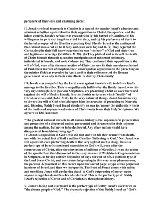 periphery of their elite and charming circle!
II. Jonah's refusal to preach to Gentiles is a type of the secular Israel's absolute and
adamant rebellion against God in their opposition to Christ, the apostles, and the
infant church. Jonah's refusal was grounded in (a) his hatred of Gentiles, (b) his
willingness to go to any length to avoid his duty, and (c) his preference of death to
the hated prospect of the Gentiles accepting God. Fleshly Israel as the antitype of
that refusal measured up to it fully and even went beyond it. (a) They rejected the
Christ, despite their full knowledge that he was "the heir" of God and their true
and legitimate sovereign (Matthew 21:38). (b) They plotted and achieved the death
of Christ himself through a cunning manipulation of suborned testimony,
intimidated tribunals, and mob violence. (c) They continued their opposition to the
will of God, even after the resurrection of Christ, as seen in their murderous hatred
of Paul, their murder of Stephen, their unscrupulous opposition to the preaching on
the mission field (as recorded in Acts), and in their enlistment of the Roman
government as an ally in their vain efforts to destroy Christianity!
III. Jonah was compelled by the Lord, even against Jonah's will, to deliver God's
message to the Gentiles. This is magnificently fulfilled by the fleshly Israel, who this
very day, through their glorious Scriptures, are preaching Christ all over the world
(against the will of fleshly Israel). It is the Jewish scriptures which "testify" of
Christ, as Jesus said (John 5:39). In the very nature of things, Jonah found no way
to thwart the will of God who laid upon him the necessity of preaching to ineveh;
and, likewise, fleshly Israel found absolutely no way to remove the authentic witness
of the truth and supernatural nature of Christianity from their Holy Scriptures. We
agree with DeHaan that:
"The greatest national miracle in all human history is the supernatural preservation
and protection of a dispersed nation, persecuted and threatened in their sojourn
among the nations, but never to be destroyed. Any other nation would have
disappeared from history long ago."
IV. Jonah's opposition to God's will did not end with his deliverance from death,
nor with the actual fact of half a million Gentiles "believing in God." o! Jonah was
still against it, even preferring death to the very sight of such a thing. This is a
perfect type of Israel's continued opposition to God's will, even after the
resurrection of Christ, after the conversion of millions of Gentiles. It was the genius
of the apostle Paul that discovered in the very manner of Melchizedek's presentation
in Scripture, as having neither beginning of days nor end of life, a glorious type of
the Lord Jesus Christ; and one cannot help seeing in this very same phenomenon,
the peculiar deployment of this record upon the sacred page, a type of the perpetual
hardness of Israel, and thus we interpret it. The Book of Jonah closes with sullen
and unwilling Jonah still preferring death to God's outpouring of mercy upon
anyone except Jonah and his Jewish relatives! This is the perfect type of fleshly
Israel's rejection of Christ and of Christianity throughout history.
V. Jonah's being cast overboard is the perfect type of fleshly Israel's overthrow as
"the chosen people of God." The dramatic rejection of the fleshly Israel as "God's
 