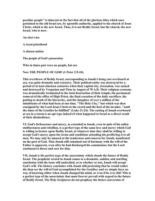 peculiar people" is inherent in the fact that all of the glorious titles which once
pertained to the old Israel are, by apostolic authority, applied to the church of Jesus
Christ, which is the new Israel. Thus, it is not fleshly Israel, but the church, the new
Israel, who is now:
An elect race
A royal priesthood
A chosen nation
The people of God's possession
Who in times past were no people, but are
ow THE PEOPLE OF GOD! (1 Peter 2:9-10).
This overthrow of fleshly Israel, corresponding to Jonah's being cast overboard at
sea, was quite dramatic and extensive. Their political entity was destroyed for a
period of at least nineteen centuries when their capital city, Jerusalem, was sacked
and destroyed by Vespasian and Titus in August of 70 A.D. Their religious economy
was dramatically terminated in the total destruction of their temple, the permanent
removal of the office of High Priest, the final cessation of the daily sacrifices, the
putting to death of the hierarchy, and the slaughter of over a million of the
inhabitants of what had been at one time, "The Holy City," but which was then
consigned by the Lord Jesus Christ to the sword and the heel of the invader, "until
the times of the Gentiles be fulfilled" (Luke 21:24). The casting of Jonah overboard
at sea in a storm is an apt type indeed of what happened to Israel as a direct result
of their disobedience.
VI. God's forbearance and mercy, as extended to Jonah, even in spite of his sullen
stubbornness and rebellion, is a perfect type of the same love and mercy which God
is willing to bestow upon fleshly Israel, at whatever time they shall be willing to
accept God's mercy upon the terms and conditions attending his proffering it to all
men. We may only be amazed at the tenderness and concern for Jonah, manifested
on the part of God. That Jonah still remained out of harmony with the will of the
Father is apparent, even after he had discharged his commission; but the Lord
continued to direct and care for him.
VII. Jonah is the perfect type of the uncertainty which clouds the future of fleshly
Israel. The prophetic record in Jonah comes to a dramatic, sudden, and startling
conclusion with the issue still undecided, as to whether or not, Jonah will accept
God's will. The history concludes with Jonah still protesting that he would rather
die than see the will of God accomplished for the Gentiles; and we simply have no
way of knowing either when Jonah changed his mind, or even if he ever did! This is
a perfect type of the uncertainty that must forever prevail with regard to the future
of fleshly Israel. The Holy Scriptures do not prophesy the future conversion of
 