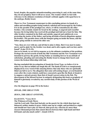 Israel, despite, the popular misunderstanding concerning it; and, at the same time,
they do not prophesy that it will never occur. The wonder which we feel with
reference to the ultimate resolution of Jonah's attitude applies with equal force to
the antitype, fleshly Israel.
There is a ew Testament counterpart to this concluding picture in Jonah of a
sullen and unwilling prophet being tenderly solicited and encouraged by the Father.
It is in the parable of the prodigal son, where, it will be remembered, the elder
brother, who certainly stands for Israel in the analogy, is angered and resentful
because the loving father has received the prodigal and laid out a feast for him. The
elder brother remained in the field, and outside, angered and embittered, even
protesting the justice of the father, and laying all kinds of harsh allegations against
his brother. The parable closes with the banquet going on inside the house, and the
father going outside to entreat his elder son:
"Son, thou are ever with me; and all that is mine is thine. But it was meet to make
merry and be glad; for thy brother was dead, and is alive again; and was lost, and is
found" (Luke 15:31-32).
Just as in Jonah, we are left in suspense as to the ultimate resolution of the problem.
Perhaps the sacred records of both the Old Testament and the ew Testament were
intended to portray the gentle, loving Father as standing forever in an attitude of
solicitation, pleading and entreating the fleshly Israel to change their hearts and
restore the broken fellowship with God.
Having concluded this investigation of Jonah the Great Type, we believe it is in
order to say that no infidel can laugh this off. The hand of God is so conspicuously
displayed in every word of this amazing history that only those who are spiritually
blind can fail to see it. The allegation that some self-seeking forger, several hundred
years after the events related, could have concocted a gem like the Book of Jonah is
to suppose a miracle greater than that of Jonah's preservation in the fish. The
discernment of the blessed Saviour in uniquely designating this book as prophetic of
himself is gloriously revealed by any careful study of this portion of the Word of
God.
(See the diagram on page 352 in the book.)
JO AH...THE GREAT TYPE
JESUS...THE GREAT A TITYPE,
ELLICOTT, "Verse 10-11
The Wideness of Gods Mercy
And the Lord said, Thou hast had pity on the gourd, for the which thou hast not
laboured, neither madest it grow; which came up in a night, and perished in a night:
and should not I have pity on ineveh, that great city; wherein are more than
sixscore thousand persons that cannot discern between their right hand and their
left hand; and also much cattle?—Jonah 4:10-11.
 