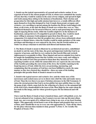 1. Jonah was the typical representative of a proud and exclusive nation. It was
expected of Israel as the chosen people of God, to whom were committed the oracles
of God, that they would be zealous in the cause of true religion, and spread its light
and truth among those sitting in the darkness of heathenism. Their election and
preparation for this high and noble mission had, however, a totally different effect
upon themselves from that designed by God. It made them proud, arrogant, and
exclusive, very unwilling to spread among the heathen the Divine truth lodged with
them; at all events, at the time the Book of Jonah was written they were so. They
considered themselves the favoured of Heaven, and as such possessing the exclusive
right of enjoying Divine truth, whilst the Gentiles might live in the darkness of
heathenism, and perish in it. If compelled to preach to them, they would be much
more willing to announce Gods judgment upon them than His mercy and
compassion. It is indeed true that the prophets have always been enthusiastic about
the near or distant future, when the Gentiles would be made partakers of the same
privileges and blessings as were enjoyed by the Jews, but the Jewish nation as a
whole was always reluctant to entertain such liberal and humane ideas.
2. The Book of Jonah is meant to illustrate by an historical narrative, embellished
no doubt to suit the taste of the time, the great and important truth that God is no
respecter of persons, and that in every nation he that feareth Him and worketh
righteousness is acceptable to Him. These bigoted and narrow-minded Jews had to
be taught the humiliating lesson that the Gentiles were more ready and willing to
accept the truth of God when preached to them than they themselves were. The
repenting Gentiles saved, whilst the unmerciful Jews are reproved; the conversion
of the Gentiles preceding the conversion of the Jews; the Gentiles rejoicing in the
forgiving mercy of God, whilst the Jews are protesting, murmuring, and
complaining that the promises of God have not been fulfilled in exactly the same
manner as they have desired they should be—these are some of the leading
principles this peculiar Book of Jonah is meant to set forth.
3. Jonah is the typical narrow and exclusive Jew; and the whole story of his
narrowness and exclusiveness serves to throw into relief the wide and tender mercy
of God. Than the text there is no more Christian utterance in the Old Testament. It
raises the eternal protest that God is no less pitiful, but more pitiful, than we; that
the pang of pity which a man feels for the withering of a flower or the autumnal fall
of the leaf is felt a hundredfold in the heart of the Most High for the souls whom He
has made in His image, and for whose growth in grace He has laboured and will
labour.
I have read the Book of Jonah at least a hundred times, and I will publicly avow, for
I am not ashamed of my weakness, that I cannot even now take up this marvellous
book, nay, nor even speak of it, without tears rising to my eyes, or my heart beating
higher. This apparently trivial book is one of the deepest and grandest that was ever
written, and I should like to say to every one who approaches it, “Take off thy shoes,
for the place whereon thou standest is holy ground.”1 [ ote: C. H. Cornill, The
Prophets of Israel, 170.]
 